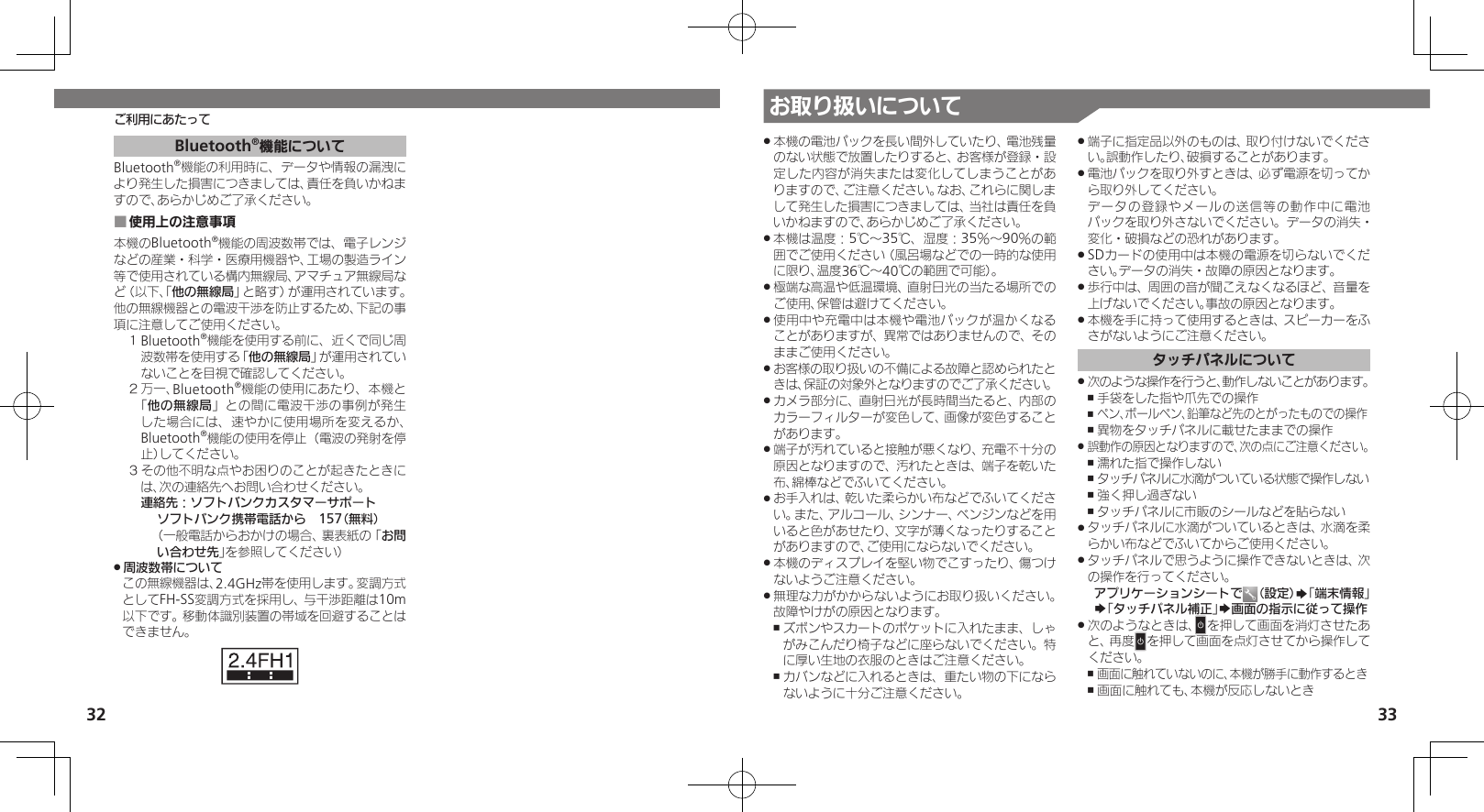 32 33お取り扱いについてご利用にあたって本機の電池パックを長い間外していたり、電池残量 .のない状態で放置したりすると、お客様が登録・設定した内容が消失または変化してしまうことがありますので、ご注意ください。なお、これらに関しまして発生した損害につきましては、当社は責任を負いかねますので、あらかじめご了承ください。本機は温度：5℃～35℃、湿度：35％～90％の範 .囲でご使用ください（風呂場などでの一時的な使用に限り、温度36℃～40℃の範囲で可能）。極端な高温や低温環境、直射日光の当たる場所での .ご使用、保管は避けてください。使用中や充電中は本機や電池パックが温かくなる .ことがありますが、異常ではありませんので、そのままご使用ください。お客様の取り扱いの不備による故障と認められたと .きは、保証の対象外となりますのでご了承ください。カメラ部分に、直射日光が長時間当たると、内部の .カラーフィルターが変色して、画像が変色することがあります。端子が汚れていると接触が悪くなり、充電不十分の .原因となりますので、汚れたときは、端子を乾いた布、綿棒などでふいてください。お手入れは、乾いた柔らかい布などでふいてくださ .い。また、アルコール、シンナー、ベンジンなどを用いると色があせたり、文字が薄くなったりすることがありますので、ご使用にならないでください。本機のディスプレイを堅い物でこすったり、傷つけ .ないようご注意ください。無理な力がかからないようにお取り扱いください。 .故障やけがの原因となります。ズボンやスカートのポケットに入れたまま、しゃ ,がみこんだり椅子などに座らないでください。特に厚い生地の衣服のときはご注意ください。カバンなどに入れるときは、重たい物の下になら ,ないように十分ご注意ください。端子に指定品以外のものは、取り付けないでくださ .い。誤動作したり、破損することがあります。電池パックを取り外すときは、必ず電源を切ってか .ら取り外してください。   データの登録やメールの送信等の動作中に電池パックを取り外さないでください。データの消失・変化・破損などの恐れがあります。SDカードの使用中は本機の電源を切らないでくだ .さい。データの消失・故障の原因となります。歩行中は、周囲の音が聞こえなくなるほど、音量を .上げないでください。事故の原因となります。本機を手に持って使用するときは、スピーカーをふ .さがないようにご注意ください。タッチパネルについて次のような操作を行うと、動作しないことがあります。 .手袋をした指や爪先での操作 ,ペン、ボールペン、鉛筆など先のとがったものでの操作 ,異物をタッチパネルに載せたままでの操作 ,誤動作の原因となりますので、次の点にご注意ください。 .濡れた指で操作しない ,タッチパネルに水滴がついている状態で操作しない ,強く押し過ぎない ,タッチパネルに市販のシールなどを貼らない ,タッチパネルに水滴がついているときは、水滴を柔 .らかい布などでふいてからご使用ください。タッチパネルで思うように操作できないときは、次 .の操作を行ってください。アプリケーションシートで （設定）S「端末情報」S「タッチパネル補正」S画面の指示に従って操作次のようなときは、 .Nを押して画面を消灯させたあと、再度Nを押して画面を点灯させてから操作してください。画面に触れていないのに、本機が勝手に動作するとき ,画面に触れても、本機が反応しないとき ,Bluetooth®機能についてBluetooth®機能の利用時に、データや情報の漏洩により発生した損害につきましては、責任を負いかねますので、あらかじめご了承ください。使用上の注意事項 ■本機のBluetooth®機能の周波数帯では、電子レンジなどの産業・科学・医療用機器や、工場の製造ライン等で使用されている構内無線局、アマチュア無線局など（以下、「他の無線局」と略す）が運用されています。他の無線機器との電波干渉を防止するため、下記の事項に注意してご使用ください。１ Bluetooth®機能を使用する前に、近くで同じ周波数帯を使用する「他の無線局」が運用されていないことを目視で確認してください。２ 万一、Bluetooth®機能の使用にあたり、本機と「他の無線局」との間に電波干渉の事例が発生した場合には、速やかに使用場所を変えるか、Bluetooth®機能の使用を停止（電波の発射を停止）してください。３ その他不明な点やお困りのことが起きたときには、次の連絡先へお問い合わせください。 連絡先：ソフトバンクカスタマーサポートソフトバンク携帯電話から　157（無料）（一般電話からおかけの場合、裏表紙の「お問い合わせ先」を参照してください）周波数帯について .この無線機器は、2.4GHz帯を使用します。変調方式としてFH-SS変調方式を採用し、与干渉距離は10m以下です。移動体識別装置の帯域を回避することはできません。