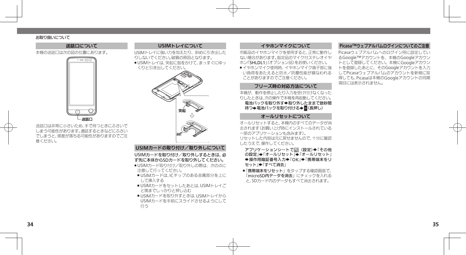 34 35送話口について本機の送話口は次の図の位置にあります。⢌◊ۑ送話口は非常に小さいため、手で持つときにふさいでしまう可能性があります。通話するときなどにふさいでしまうと、感度が落ちる可能性がありますのでご注意ください。USIMトレイについてUSIMトレイに強い力を加えたり、斜めに引き出したりしないでください。破損の原因となります。 USIMトレイは、突起に指をかけて、まっすぐにゆっ .くりと引き出してください。ᳮ❙USIMカードの取り付け／取り外しについてUSIMカードを取り付け／取り外しするときは、必ず先に本体からSDカードを取り外してください。USIMカード取り付け／取り外しの際は、次の点に .注意して行ってください。USIMカードは、ICチップのある金属部分を上に ,して挿入するUSIMカードをセットしたあとは、USIMトレイご ,と奥までしっかりと押し込むUSIMカードを取り外すときは、USIMトレイから ,USIMカードを手前にスライドさせるようにして行うお取り扱いについてイヤホンマイクについて市販品のイヤホンマイクを使用すると、正常に動作しない場合があります。指定品のマイク付ステレオイヤホン「SHLDL1」（オプション品）をお使いください。イヤホンマイク使用時、イヤホンマイク端子部に強 .い負荷をあたえると防水／防塵性能が損なわれることがありますのでご注意ください。フリーズ時の対応方法について本機が、動作を停止したり入力を受け付けなくなったりしたときは、次の操作で本機を再起動してください。電池パックを取り外すS取り外したままで数秒間待つS電池パックを取り付けるSN（長押し）オールリセットについてオールリセットすると、本機内のすべてのデータが消去されます（お買い上げ時にインストールされている一部のアプリケーションも含みます）。リセットした内容は元に戻せませんので、十分に確認したうえで、操作してください。アプリケーションシートで （設定）S「その他の設定」S「オールリセット」S「オールリセット」S操作用暗証番号入力S「OK」S「携帯端末をリセット」S「すべて消去」「 ,携帯端末をリセット」をタップする確認画面で、「microSD内データを消去」にチェックを入れると、SDカード内のデータもすべて消去されます。Picasa™ウェブアルバムログインについてのご注意Picasaウェブアルバムへのログイン用に設定しているGoogle™アカウントを、本機のGoogleアカウントとして登録してください。本機にGoogleアカウントを登録したあとに、そのGoogleアカウントを入力してPicasaウェブアルバムのアカウントを新規に取得しても、Picasaは本機のGoogleアカウントの同期項目には表示されません。