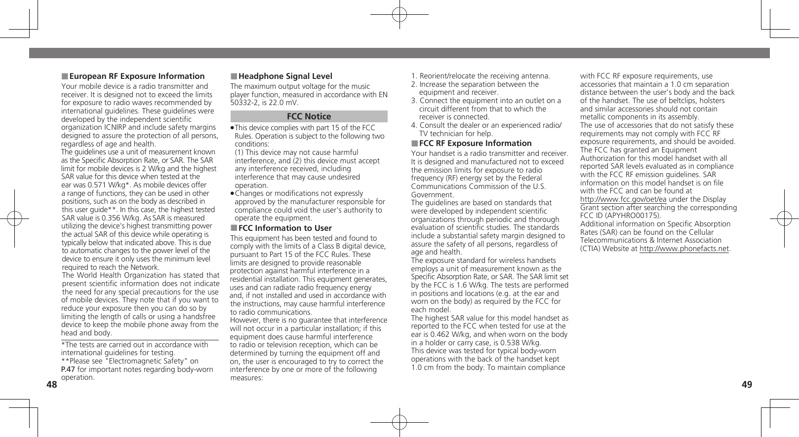 4849European RF Exposure Information ■Your mobile device is a radio transmitter and receiver. It is designed not to exceed the limits for exposure to radio waves recommended by international guidelines. These guidelines were  developed by the independent scientiﬁc organization ICNIRP and include safety margins designed to assure the protection of all persons, regardless of age and health.The guidelines use a unit of measurement known as the Speciﬁc Absorption Rate, or SAR. The SAR  limit for mobile devices is 2 W/kg and the highest SAR value for this device when tested at the  ear was 0.571 W/kg*. As mobile devices offer  a range of functions, they can be used in other positions, such as on the body as described in this user guide**. In this case, the highest tested SAR value is 0.356 W/kg. As SAR is measured utilizing the device&apos;s highest transmitting power the actual SAR of this device while operating is typically below that indicated above. This is due to automatic changes to the power level of the device to ensure it only uses the minimum level required to reach the Network. The World Health Organization has stated that  present scientiﬁc information does not indicate the need for any special precautions for the use of mobile devices. They note that if you want to reduce your exposure then you can do so by limiting the length of calls or using a handsfree  device to keep the mobile phone away from the head and body. *The tests are carried out in accordance with international guidelines for testing.**Please see &quot;Electromagnetic Safety&quot; on P.47 for important notes regarding body-worn operation.Headphone Signal Level ■The maximum output voltage for the music player function, measured in accordance with EN 50332-2, is 22.0 mV.FCC NoticeThis device complies with part 15 of the FCC  .Rules. Operation is subject to the following two conditions: (1) This device may not cause harmful interference, and (2) this device must accept  any interference received, including interference that may cause undesired operation.Changes or modiﬁcations not expressly  .approved by the manufacturer responsible for compliance could void the user&apos;s authority to operate the equipment.FCC Information to User ■This equipment has been tested and found to comply with the limits of a Class B digital device, pursuant to Part 15 of the FCC Rules. These limits are designed to provide reasonable protection against harmful interference in a residential installation. This equipment generates, uses and can radiate radio frequency energy and, if not installed and used in accordance with the instructions, may cause harmful interference to radio communications.However, there is no guarantee that interference will not occur in a particular installation; if this equipment does cause harmful interference to radio or television reception, which can be determined by turning the equipment off and on, the user is encouraged to try to correct the interference by one or more of the following measures:1. Reorient/relocate the receiving antenna.2. Increase the separation between the equipment and receiver.3. Connect the equipment into an outlet on a circuit different from that to which the receiver is connected.4. Consult the dealer or an experienced radio/TV technician for help.FCC RF Exposure Information ■Your handset is a radio transmitter and receiver.It is designed and manufactured not to exceed the emission limits for exposure to radio frequency (RF) energy set by the Federal Communications Commission of the U.S. Government.The guidelines are based on standards that were developed by independent scientiﬁc organizations through periodic and thorough evaluation of scientiﬁc studies. The standards include a substantial safety margin designed to assure the safety of all persons, regardless of age and health.The exposure standard for wireless handsets employs a unit of measurement known as the Speciﬁc Absorption Rate, or SAR. The SAR limit set by the FCC is 1.6 W/kg. The tests are performed in positions and locations (e.g. at the ear and worn on the body) as required by the FCC for each model.The highest SAR value for this model handset as reported to the FCC when tested for use at the ear is 0.462 W/kg, and when worn on the body in a holder or carry case, is 0.538 W/kg.This device was tested for typical body-worn operations with the back of the handset kept 1.0 cm from the body. To maintain compliance with FCC RF exposure requirements, use accessories that maintain a 1.0 cm separation distance between the user&apos;s body and the back of the handset. The use of beltclips, holsters and similar accessories should not contain metallic components in its assembly.The use of accessories that do not satisfy these requirements may not comply with FCC RF exposure requirements, and should be avoided.The FCC has granted an Equipment Authorization for this model handset with all reported SAR levels evaluated as in compliance with the FCC RF emission guidelines. SAR information on this model handset is on ﬁle with the FCC and can be found at  http://www.fcc.gov/oet/ea under the DisplayGrant section after searching the correspondingFCC ID (APYHRO00175).Additional information on Speciﬁc Absorption Rates (SAR) can be found on the Cellular Telecommunications &amp; Internet Association (CTIA) Website at http://www.phonefacts.net.