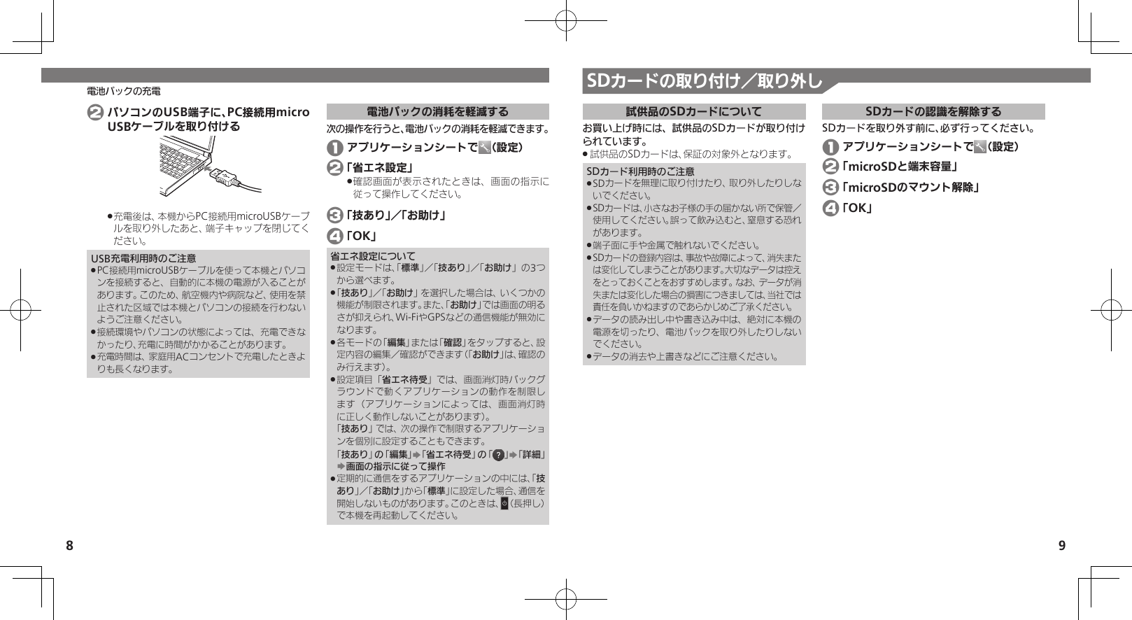 8 9電池パックの充電 SDカードの取り付け／取り外し試供品のSDカードについてお買い上げ時には、試供品のSDカードが取り付けられています。試供品のSDカードは、保証の対象外となります。 .SDカード利用時のご注意SDカードを無理に取り付けたり、取り外したりしな .いでください。SDカードは、小さなお子様の手の届かない所で保管／ .使用してください。誤って飲み込むと、窒息する恐れがあります。端子面に手や金属で触れないでください。 .SDカードの登録内容は、事故や故障によって、消失また .は変化してしまうことがあります。大切なデータは控えをとっておくことをおすすめします。なお、データが消失または変化した場合の損害につきましては、当社では責任を負いかねますのであらかじめご了承ください。データの読み出し中や書き込み中は、絶対に本機の .電源を切ったり、電池パックを取り外したりしないでください。データの消去や上書きなどにご注意ください。 .SDカードの認識を解除するSDカードを取り外す前に、必ず行ってください。 1 アプリケーションシートで （設定） 2 「microSDと端末容量」 3 「microSDのマウント解除」 4 「OK」 2 パソコンのUSB端子に、PC接続用microUSBケーブルを取り付ける充電後は、本機からPC接続用microUSBケーブ .ルを取り外したあと、端子キャップを閉じてください。USB充電利用時のご注意PC接続用microUSBケーブルを使って本機とパソコ .ンを接続すると、自動的に本機の電源が入ることがあります。このため、航空機内や病院など、使用を禁止された区域では本機とパソコンの接続を行わないようご注意ください。接続環境やパソコンの状態によっては、充電できな .かったり、充電に時間がかかることがあります。充電時間は、家庭用ACコンセントで充電したときよ .りも長くなります。電池パックの消耗を軽減する次の操作を行うと、電池パックの消耗を軽減できます。 1 アプリケーションシートで （設定）  2 「省エネ設定」確認画面が表示されたときは、画面の指示に .従って操作してください。 3 「技あり」／「お助け」 4 「OK」省エネ設定について設定モードは、「 .標準」／「技あり」／「お助け」の3つから選べます。「 .技あり」／「お助け」を選択した場合は、いくつかの機能が制限されます。また、「お助け」では画面の明るさが抑えられ、Wi-FiやGPSなどの通信機能が無効になります。各モードの「 .編集」または「確認」をタップすると、設定内容の編集／確認ができます（「お助け」は、確認のみ行えます）。設定項目「 .省エネ待受」では、画面消灯時バックグラウンドで動くアプリケーションの動作を制限します（アプリケーションによっては、画面消灯時に正しく動作しないことがあります）。 「技あり」では、次の操作で制限するアプリケーションを個別に設定することもできます。  「技あり」の「編集」S「省エネ待受」の「 」S「詳細」S画面の指示に従って操作定期的に通信をするアプリケーションの中には、「 .技あり」／「お助け」から「標準」に設定した場合、通信を開始しないものがあります。このときは、N（長押し）で本機を再起動してください。