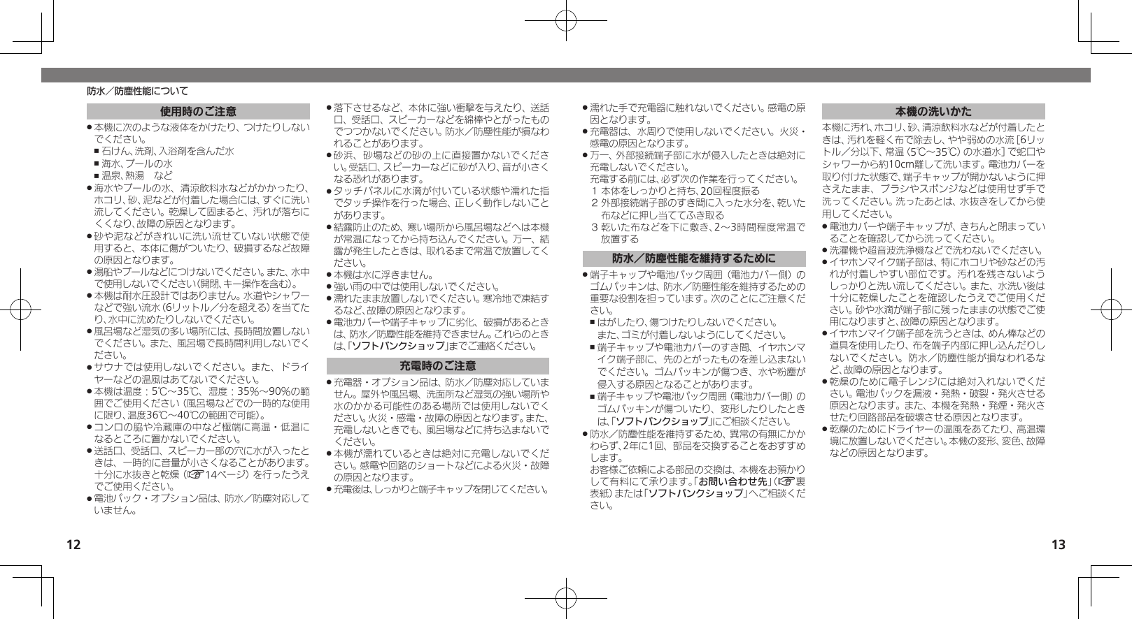 1213防水／防塵性能について濡れた手で充電器に触れないでください。感電の原 .因となります。充電器は、水周りで使用しないでください。火災・ .感電の原因となります。万一、外部接続端子部に水が侵入したときは絶対に .充電しないでください。     充電する前には、必ず次の作業を行ってください。１ 本体をしっかりと持ち、20回程度振る２ 外部接続端子部のすき間に入った水分を、乾いた布などに押し当ててふき取る３ 乾いた布などを下に敷き、2～3時間程度常温で放置する防水／防塵性能を維持するために端子キャップや電池パック周囲（電池カバー側）の .ゴムパッキンは、防水／防塵性能を維持するための重要な役割を担っています。次のことにご注意ください。はがしたり、傷つけたりしないでください。    ,また、ゴミが付着しないようにしてください。端子キャップや電池カバーのすき間、イヤホンマ ,イク端子部に、先のとがったものを差し込まないでください。ゴムパッキンが傷つき、水や粉塵が侵入する原因となることがあります。端子キャップや電池パック周囲 ,（電池カバー側）のゴムパッキンが傷ついたり、変形したりしたときは、「ソフトバンクショップ」にご相談ください。防水／防塵性能を維持するため、異常の有無にかか .わらず、2年に1回、部品を交換することをおすすめします。     お客様ご依頼による部品の交換は、本機をお預かりして有料にて承ります。「お問い合わせ先」（A裏表紙）または「ソフトバンクショップ」へご相談ください。本機の洗いかた本機に汚れ、ホコリ、砂、清涼飲料水などが付着したときは、汚れを軽く布で除去し、やや弱めの水流［6リットル／分以下、常温（5℃～35℃）の水道水］で蛇口やシャワーから約10cm離して洗います。電池カバーを取り付けた状態で、端子キャップが開かないように押さえたまま、ブラシやスポンジなどは使用せず手で洗ってください。洗ったあとは、水抜きをしてから使用してください。電池カバーや端子キャップが、きちんと閉まってい .ることを確認してから洗ってください。洗濯機や超音波洗浄機などで洗わないでください。 .イヤホンマイク端子部は、特にホコリや砂などの汚 .れが付着しやすい部位です。汚れを残さないようしっかりと洗い流してください。また、水洗い後は十分に乾燥したことを確認したうえでご使用ください。砂や水滴が端子部に残ったままの状態でご使用になりますと、故障の原因となります。イヤホンマイク端子部を洗うときは、めん棒などの .道具を使用したり、布を端子内部に押し込んだりしないでください。防水／防塵性能が損なわれるなど、故障の原因となります。乾燥のために電子レンジには絶対入れないでくだ .さい。電池パックを漏液・発熱・破裂・発火させる原因となります。また、本機を発熱・発煙・発火させたり回路部品を破壊させる原因となります。乾燥のためにドライヤーの温風をあてたり、高温環 .境に放置しないでください。本機の変形、変色、故障などの原因となります。使用時のご注意本機に次のような液体をかけたり、つけたりしない .でください。石けん、洗剤、入浴剤を含んだ水 ,海水、プールの水 ,温泉、熱湯　など ,海水やプールの水、清涼飲料水などがかかったり、 .ホコリ、砂、泥などが付着した場合には、すぐに洗い流してください。乾燥して固まると、汚れが落ちにくくなり、故障の原因となります。砂や泥などがきれいに洗い流せていない状態で使 .用すると、本体に傷がついたり、破損するなど故障の原因となります。湯船やプールなどにつけないでください。また、水中 .で使用しないでください（開閉、キー操作を含む）。本機は耐水圧設計ではありません。水道やシャワー .などで強い流水（6リットル／分を超える）を当てたり、水中に沈めたりしないでください。風呂場など湿気の多い場所には、長時間放置しない .でください。また、風呂場で長時間利用しないでください。サウナでは使用しないでください。また、ドライ .ヤーなどの温風はあてないでください。本機は温度：5℃～35℃、湿度：35％～90％の範 .囲でご使用ください（風呂場などでの一時的な使用に限り、温度36℃～40℃の範囲で可能）。コンロの脇や冷蔵庫の中など極端に高温・低温に .なるところに置かないでください。送話口、受話口、スピーカー部の穴に水が入ったと .きは、一時的に音量が小さくなることがあります。十分に水抜きと乾燥（A14ページ）を行ったうえでご使用ください。電池パック・オプション品は、防水／防塵対応して .いません。落下させるなど、本体に強い衝撃を与えたり、送話 .口、受話口、スピーカーなどを綿棒やとがったものでつつかないでください。防水／防塵性能が損なわれることがあります。砂浜、砂場などの砂の上に直接置かないでくださ .い。受話口、スピーカーなどに砂が入り、音が小さくなる恐れがあります。タッチパネルに水滴が付いている状態や濡れた指 .でタッチ操作を行った場合、正しく動作しないことがあります。結露防止のため、寒い場所から風呂場などへは本機 .が常温になってから持ち込んでください。万一、結露が発生したときは、取れるまで常温で放置してください。本機は水に浮きません。 .強い雨の中では使用しないでください。 .濡れたまま放置しないでください。寒冷地で凍結す .るなど、故障の原因となります。電池カバーや端子キャップに劣化、破損があるとき .は、防水／防塵性能を維持できません。これらのときは、「ソフトバンクショップ」までご連絡ください。充電時のご注意充電器・オプション品は、防水／防塵対応していま .せん。屋外や風呂場、洗面所など湿気の強い場所や水のかかる可能性のある場所では使用しないでください。火災・感電・故障の原因となります。また、充電しないときでも、風呂場などに持ち込まないでください。本機が濡れているときは絶対に充電しないでくだ .さい。感電や回路のショートなどによる火災・故障の原因となります。充電後は、しっかりと端子キャップを閉じてください。 .