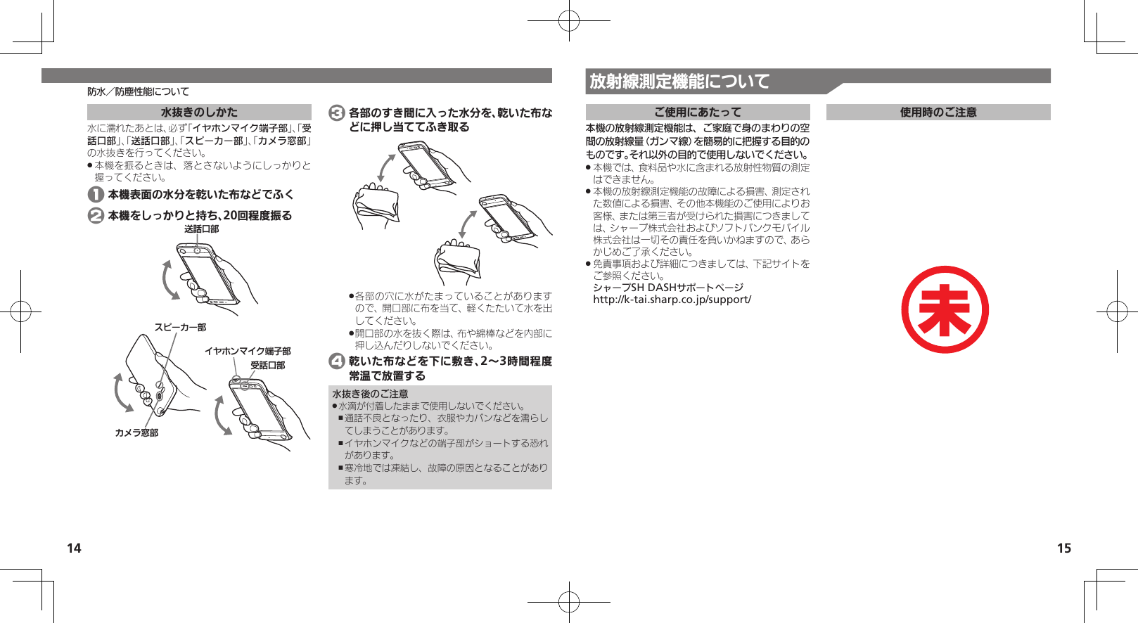 14 15放射線測定機能について防水／防塵性能について水抜きのしかた水に濡れたあとは、必ず「イヤホンマイク端子部」、「受話口部」、「送話口部」、「スピーカー部」、「カメラ窓部」の水抜きを行ってください。本機を振るときは、落とさないようにしっかりと .握ってください。 1 本機表面の水分を乾いた布などでふく 2 本機をしっかりと持ち、20回程度振るɁɜʀȳʀ⤴ȳɩɱ᳷⤴ۅ◊ۑ⤴ȬɬɣɻɦȬȷᴻ੿⤴⢌◊ۑ⤴ 3 各部のすき間に入った水分を、乾いた布などに押し当ててふき取る各部の穴に水がたまっていることがあります .ので、開口部に布を当て、軽くたたいて水を出してください。開口部の水を抜く際は、布や綿棒などを内部に .押し込んだりしないでください。 4 乾いた布などを下に敷き、2～3時間程度常温で放置する水抜き後のご注意水滴が付着したままで使用しないでください。 .通話不良となったり、衣服やカバンなどを濡らし ,てしまうことがあります。イヤホンマイクなどの端子部がショートする恐れ ,があります。寒冷地では凍結し、故障の原因となることがあり ,ます。ご使用にあたって本機の放射線測定機能は、ご家庭で身のまわりの空間の放射線量（ガンマ線）を簡易的に把握する目的のものです。それ以外の目的で使用しないでください。本機では、食料品や水に含まれる放射性物質の測定 .はできません。本機の放射線測定機能の故障による損害、測定され .た数値による損害、その他本機能のご使用によりお客様、または第三者が受けられた損害につきましては、シャープ株式会社およびソフトバンクモバイル株式会社は一切その責任を負いかねますので、あらかじめご了承ください。免責事項および詳細につきましては、下記サイトを .ご参照ください。     シャープSH DASHサポートページ  http://k-tai.sharp.co.jp/support/使用時のご注意未