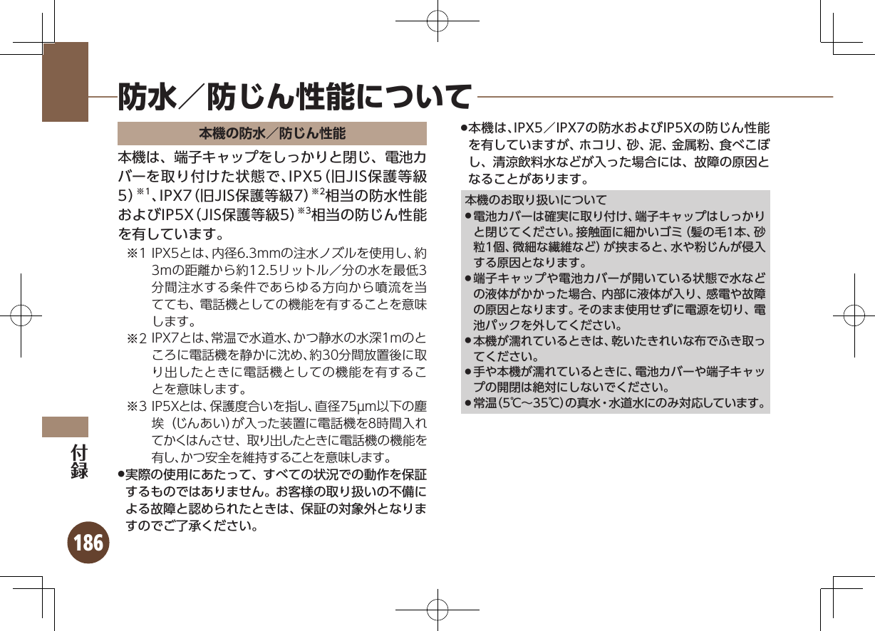 186本機の防水／防じん性能本機は、端子キャップをしっかりと閉じ、電池カバーを取り付けた状態で、IPX5（旧JIS保護等級5）※1、IPX7（旧JIS保護等級7）※2相当の防水性能およびIP5X（JIS保護等級5）※3相当の防じん性能を有しています。1※ IPX5とは、内径6.3mmの注水ノズルを使用し、約3mの距離から約12.5リットル／分の水を最低3分間注水する条件であらゆる方向から噴流を当てても、電話機としての機能を有することを意味します。2※ IPX7とは、常温で水道水、かつ静水の水深1mのところに電話機を静かに沈め、約30分間放置後に取り出したときに電話機としての機能を有することを意味します。3※ IP5Xとは、保護度合いを指し、直径75µm以下の塵埃（じんあい）が入った装置に電話機を８時間入れてかくはんさせ、取り出したときに電話機の機能を有し、かつ安全を維持することを意味します。実際の使用にあたって、すべての状況での動作を保証 .するものではありません。お客様の取り扱いの不備による故障と認められたときは、保証の対象外となりますのでご了承ください。本機は、IPX5／IPX7の防水およびIP5Xの防じん性能 .を有していますが、ホコリ、砂、泥、金属粉、食べこぼし、清涼飲料水などが入った場合には、故障の原因となることがあります。本機のお取り扱いについて電池カバーは確実に取り付け、端子キャップはしっかり .と閉じてください。接触面に細かいゴミ（髪の毛1本、砂粒1個、微細な繊維など）が挟まると、水や粉じんが侵入する原因となります。端子キャップや電池カバーが開いている状態で水など .の液体がかかった場合、内部に液体が入り、感電や故障の原因となります。そのまま使用せずに電源を切り、電池パックを外してください。本機が濡れているときは、乾いたきれいな布でふき取っ .てください。手や本機が濡れているときに、電池カバーや端子キャッ .プの開閉は絶対にしないでください。常温（5℃∼35℃）の真水・水道水にのみ対応しています。 .防水／防じん性能について