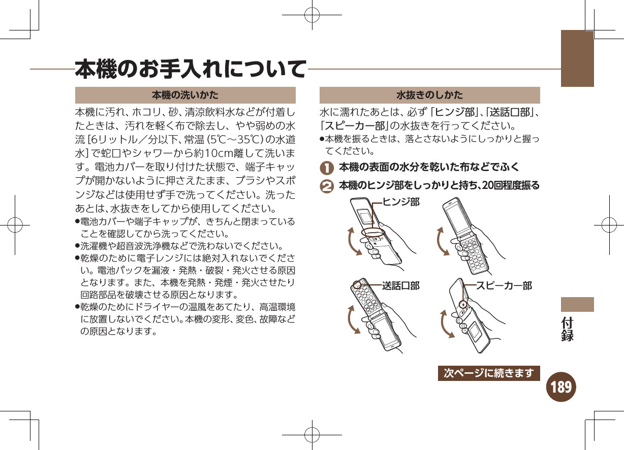 189本機のお手入れについて本機の洗いかた本機に汚れ、ホコリ、砂、清涼飲料水などが付着したときは、汚れを軽く布で除去し、やや弱めの水流［6リットル／分以下、常温（5℃∼35℃）の水道水］で蛇口やシャワーから約10cm離して洗います。電池カバーを取り付けた状態で、端子キャップが開かないように押さえたまま、ブラシやスポンジなどは使用せず手で洗ってください。洗ったあとは、水抜きをしてから使用してください。電池カバーや端子キャップが、きちんと閉まっている .ことを確認してから洗ってください。洗濯機や超音波洗浄機などで洗わないでください。 .乾燥のために電子レンジには絶対入れないでくださ .い。電池パックを漏液・発熱・破裂・発火させる原因となります。また、本機を発熱・発煙・発火させたり回路部品を破壊させる原因となります。乾燥のためにドライヤーの温風をあてたり、高温環境 .に放置しないでください。本機の変形、変色、故障などの原因となります。水抜きのしかた水に濡れたあとは、必ず「ヒンジ部」、「送話口部」、「スピーカー部」の水抜きを行ってください。本機を振るときは、落とさないようにしっかりと握っ .てください。 1 本機の表面の水分を乾いた布などでふく 2 本機のヒンジ部をしっかりと持ち、20回程度振るɚɻɀ⤴Ɂɜʀȳʀ⤴⢌◊ۑ⤴次ページに続きます