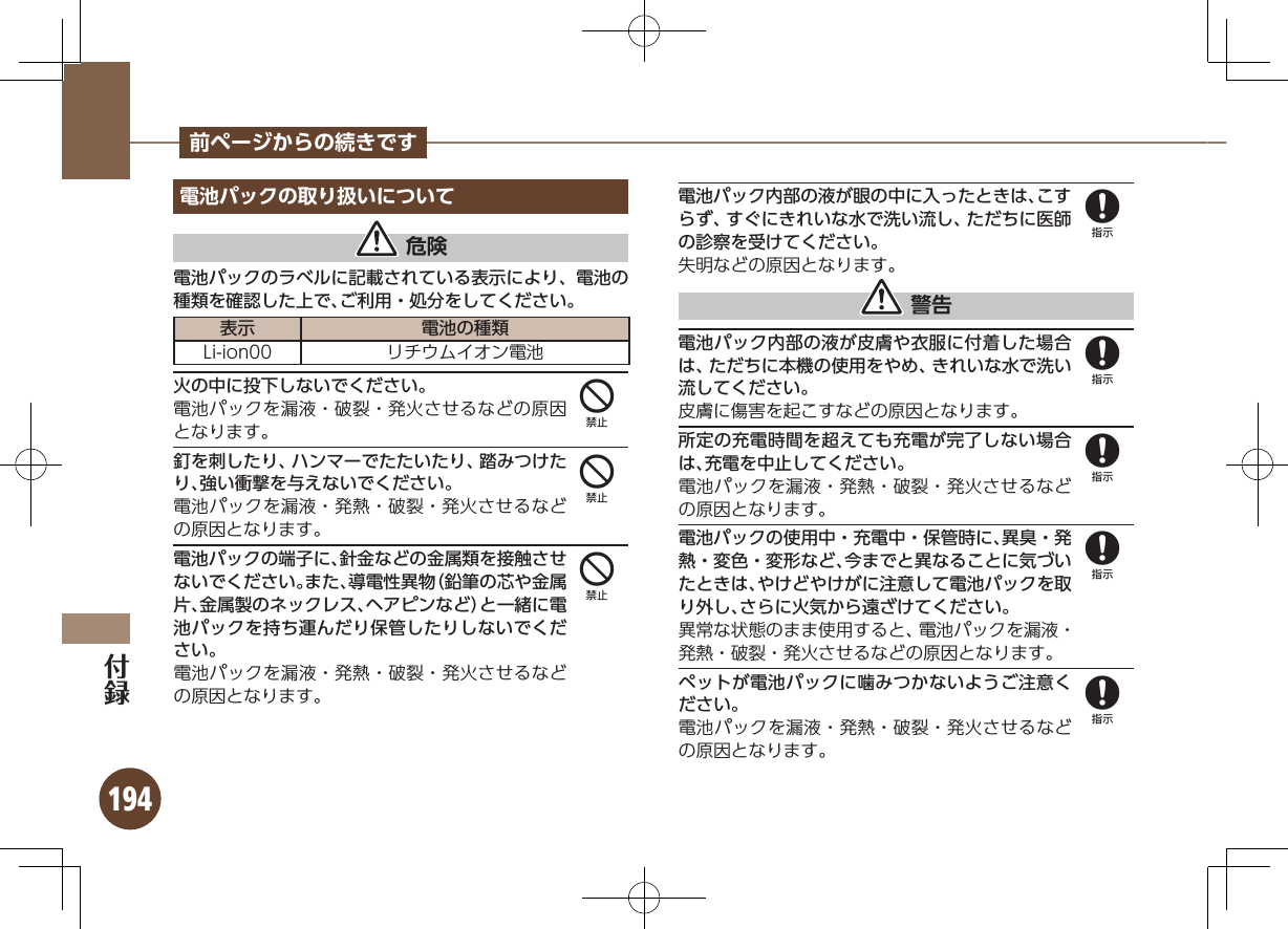 194前ページからの続きです電池パックの取り扱いについて 危険電池パックのラベルに記載されている表示により、電池の種類を確認した上で、ご利用・処分をしてください。表示 電池の種類Li-ion00 リチウムイオン電池火の中に投下しないでください。電池パックを漏液・破裂・発火させるなどの原因となります。釘を刺したり、ハンマーでたたいたり、踏みつけたり、強い衝撃を与えないでください。電池パックを漏液・発熱・破裂・発火させるなどの原因となります。電池パックの端子に、針金などの金属類を接触させないでください。また、導電性異物（鉛筆の芯や金属片、金属製のネックレス、ヘアピンなど）と一緒に電池パックを持ち運んだり保管したりしないでください。電池パックを漏液・発熱・破裂・発火させるなどの原因となります。電池パック内部の液が眼の中に入ったときは、こすらず、すぐにきれいな水で洗い流し、ただちに医師の診察を受けてください。失明などの原因となります。 警告電池パック内部の液が皮膚や衣服に付着した場合は、ただちに本機の使用をやめ、きれいな水で洗い流してください。皮膚に傷害を起こすなどの原因となります。所定の充電時間を超えても充電が完了しない場合は、充電を中止してください。電池パックを漏液・発熱・破裂・発火させるなどの原因となります。電池パックの使用中・充電中・保管時に、異臭・発熱・変色・変形など、今までと異なることに気づいたときは、やけどやけがに注意して電池パックを取り外し、さらに火気から遠ざけてください。異常な状態のまま使用すると、電池パックを漏液・発熱・破裂・発火させるなどの原因となります。ペットが電池パックに噛みつかないようご注意ください。電池パックを漏液・発熱・破裂・発火させるなどの原因となります。44488888