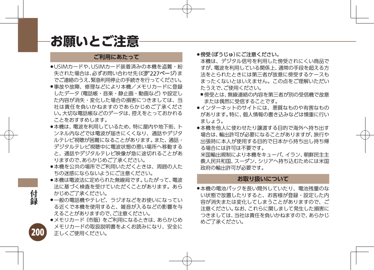 200ご利用にあたってUSIMカードや、USIMカード装着済みの本機を盗難・紛 .失された場合は、必ずお問い合わせ先（A227ページ）までご連絡のうえ、緊急利用停止の手続きを行ってください。事故や故障、修理などにより本機／メモリカードに登録 .したデータ（電話帳・音楽・静止画・動画など）や設定した内容が消失・変化した場合の損害につきましては、当社は責任を負いかねますのであらかじめご了承ください。大切な電話帳などのデータは、控えをとっておかれることをおすすめします。本機は、電波を利用しているため、特に屋内や地下街、ト .ンネル内などでは電波が届きにくくなり、通話やデジタルテレビ視聴が困難になることがあります。また、通話・デジタルテレビ視聴中に電波状態の悪い場所へ移動すると、通話やデジタルテレビ映像が急に途切れることがありますので、あらかじめご了承ください。本機を公共の場所でご利用いただくときは、周囲の人た .ちの迷惑にならないようにご注意ください。本機は電波法に定められた無線局です。したがって、電波 .法に基づく検査を受けていただくことがあります。あらかじめご了承ください。一般の電話機やテレビ、ラジオなどをお使いになってい .る近くで本機を使用すると、雑音が入るなどの影響を与えることがありますので、ご注意ください。メモリカード（市販）をご利用になるときは、あらかじめ .メモリカードの取扱説明書をよくお読みになり、安全に正しくご使用ください。傍受（ぼうじゅ）にご注意ください。 .本機は、デジタル信号を利用した傍受されにくい商品ですが、電波を利用している関係上、通常の手段を超える方法をとられたときには第三者が故意に傍受するケースもまったくないとはいえません。この点をご理解いただいたうえで、ご使用ください。傍受とは、無線連絡の内容を第三者が別の受信機で故意 ,または偶然に受信することです。インターネットのサイトには、悪質なものや有害なもの .があります。特に、個人情報の書き込みなどは慎重に行いましょう。本機を他人に使わせたり譲渡する目的で海外へ持ち出す .場合は、輸出許可が必要になることがありますが、旅行や出張時に本人が使用する目的で日本から持ち出し持ち帰る場合には許可は不要です。  米国輸出規制により本機をキューバ、イラン、朝鮮民主主義人民共和国、スーダン、シリアへ持ち込むためには米国政府の輸出許可が必要です。お取り扱いについて本機の電池パックを長い間外していたり、電池残量のな .い状態で放置したりすると、お客様が登録・設定した内容が消失または変化してしまうことがありますので、ご注意ください。なお、これらに関しまして発生した損害につきましては、当社は責任を負いかねますので、あらかじめご了承ください。お願いとご注意