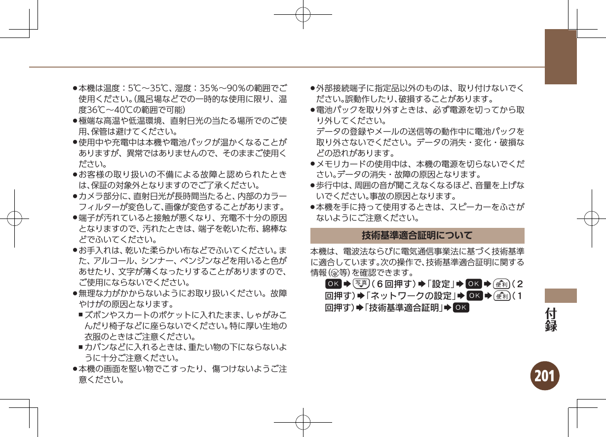 201本機は温度：5℃∼35℃、湿度：35％∼90％の範囲でご .使用ください。（風呂場などでの一時的な使用に限り、温度36℃∼40℃の範囲で可能）極端な高温や低温環境、直射日光の当たる場所でのご使 .用、保管は避けてください。使用中や充電中は本機や電池パックが温かくなることが .ありますが、異常ではありませんので、そのままご使用ください。お客様の取り扱いの不備による故障と認められたとき .は、保証の対象外となりますのでご了承ください。カメラ部分に、直射日光が長時間当たると、内部のカラー .フィルターが変色して、画像が変色することがあります。端子が汚れていると接触が悪くなり、充電不十分の原因 .となりますので、汚れたときは、端子を乾いた布、綿棒などでふいてください。お手入れは、乾いた柔らかい布などでふいてください。ま .た、アルコール、シンナー、ベンジンなどを用いると色があせたり、文字が薄くなったりすることがありますので、ご使用にならないでください。無理な力がかからないようにお取り扱いください。故障 .やけがの原因となります。ズボンやスカートのポケットに入れたまま、しゃがみこ ,んだり椅子などに座らないでください。特に厚い生地の衣服のときはご注意ください。カバンなどに入れるときは、重たい物の下にならないよ ,うに十分ご注意ください。本機の画面を堅い物でこすったり、傷つけないようご注 .意ください。外部接続端子に指定品以外のものは、取り付けないでく .ださい。誤動作したり、破損することがあります。電池パックを取り外すときは、必ず電源を切ってから取 .り外してください。データの登録やメールの送信等の動作中に電池パックを取り外さないでください。データの消失・変化・破損などの恐れがあります。メモリカードの使用中は、本機の電源を切らないでくだ .さい。データの消失・故障の原因となります。歩行中は、周囲の音が聞こえなくなるほど、音量を上げな .いでください。事故の原因となります。本機を手に持って使用するときは、スピーカーをふさが .ないようにご注意ください。技術基準適合証明について本機は、電波法ならびに電気通信事業法に基づく技術基準に適合しています。次の操作で、技術基準適合証明に関する情報（ 等）を確認できます。%Sb（６回押す）S「設定」S%Sa（２回押す）S「ネットワークの設定」S%Sa（１回押す）S「技術基準適合証明」S%