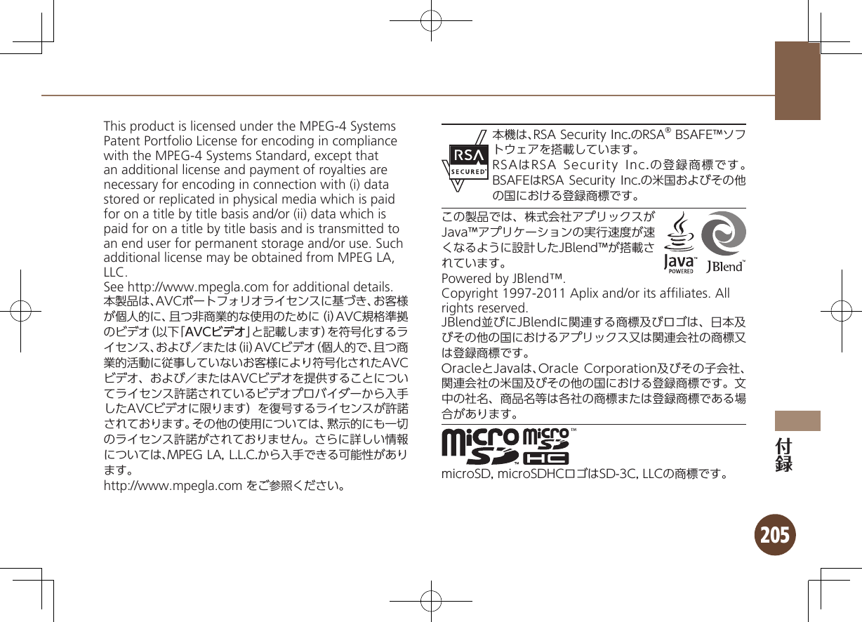 205This product is licensed under the MPEG-4 Systems Patent Portfolio License for encoding in compliance with the MPEG-4 Systems Standard, except that an additional license and payment of royalties are necessary for encoding in connection with (i) data stored or replicated in physical media which is paid for on a title by title basis and/or (ii) data which is paid for on a title by title basis and is transmitted to an end user for permanent storage and/or use. Such additional license may be obtained from MPEG LA, LLC. See http://www.mpegla.com for additional details.本製品は、AVCポートフォリオライセンスに基づき、お客様が個人的に、且つ非商業的な使用のために（i）AVC規格準拠のビデオ（以下「AVCビデオ」と記載します）を符号化するライセンス、および／または（ii）AVCビデオ（個人的で、且つ商業的活動に従事していないお客様により符号化されたAVCビデオ、および／またはAVCビデオを提供することについてライセンス許諾されているビデオプロバイダーから入手したAVCビデオに限ります）を復号するライセンスが許諾されております。その他の使用については、黙示的にも一切のライセンス許諾がされておりません。さらに詳しい情報については、MPEG LA, L.L.C.から入手できる可能性があります。http://www.mpegla.com をご参照ください。本機は、RSA Security Inc.のRSA® BSAFE™ソフトウェアを搭載しています。RSAはRSA Security Inc.の登録商標です。BSAFEはRSA Security Inc.の米国およびその他の国における登録商標です。この製品では、株式会社アプリックスがJava™アプリケーションの実行速度が速くなるように設計したJBlend™が搭載されています。Powered by JBlend™.Copyright 1997-2011 Aplix and/or its afﬁliates. All rights reserved.JBlend並びにJBlendに関連する商標及びロゴは、日本及びその他の国におけるアプリックス又は関連会社の商標又は登録商標です。OracleとJavaは、Oracle Corporation及びその子会社、関連会社の米国及びその他の国における登録商標です。文中の社名、商品名等は各社の商標または登録商標である場合があります。microSD, microSDHCロゴはSD-3C, LLCの商標です。