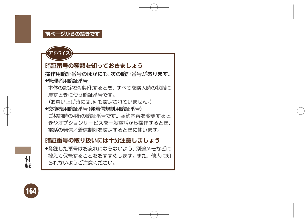 164前ページからの続きです暗証番号の種類を知っておきましょう操作用暗証番号のほかにも、次の暗証番号があります。 .管理者用暗証番号         本体の設定を初期化するとき、すべてを購入時の状態に戻すときに使う暗証番号です。       （お買い上げ時には、何も設定されていません。） .交換機用暗証番号（発着信規制用暗証番号）   ご契約時の4桁の暗証番号です。 契約内容を変更するときやオプションサービスを一般電話から操作するとき、電話の発信／着信制限を設定するときに使います。暗証番号の取り扱いには十分注意しましょう登録した番号はお忘れにならないよう、別途メモなどに .控えて保管することをおすすめします。また、他人に知られないようご注意ください。アド バ イ ス