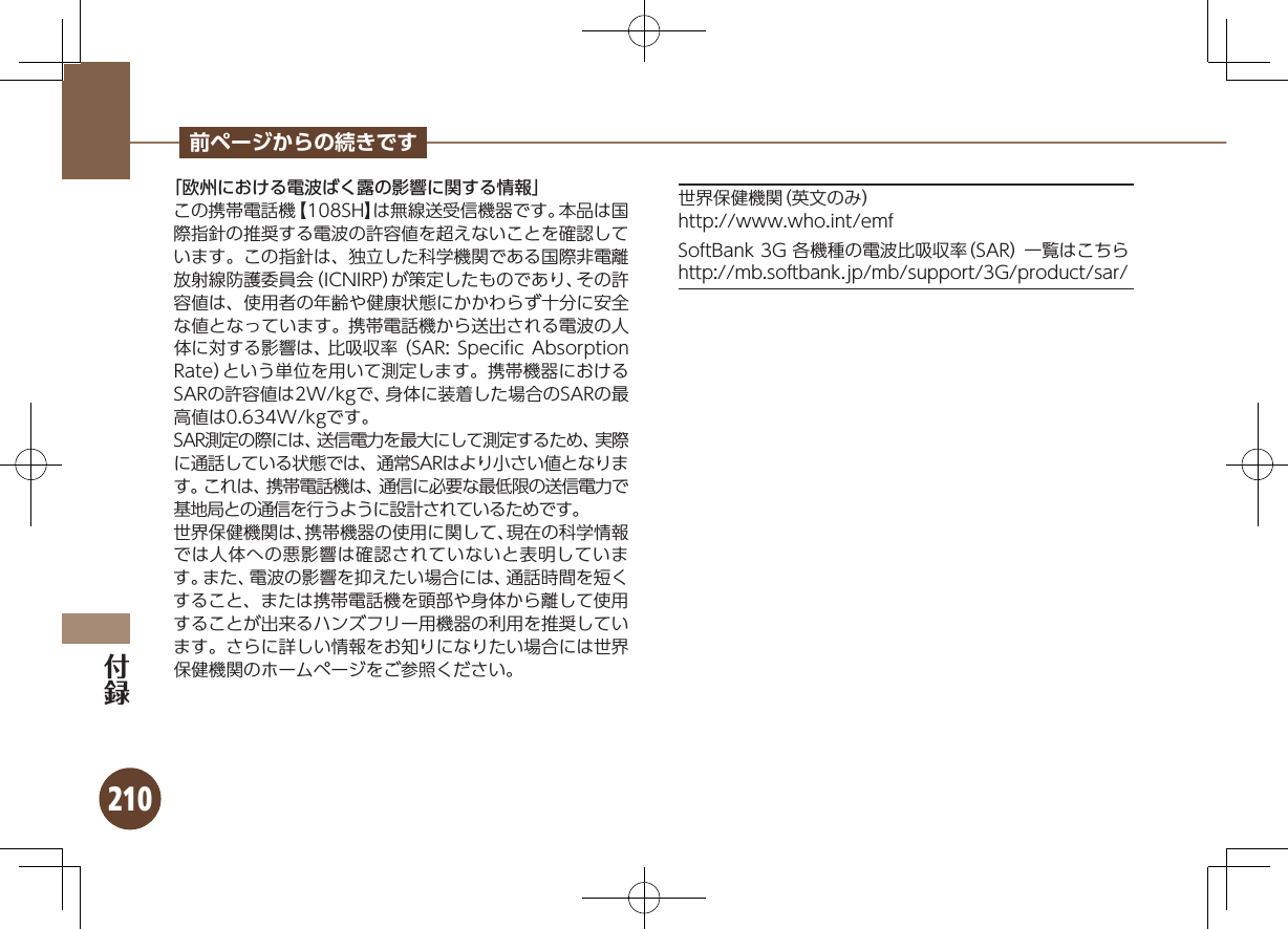 210前ページからの続きです「欧州における電波ばく露の影響に関する情報」この携帯電話機【108SH】は無線送受信機器です。本品は国際指針の推奨する電波の許容値を超えないことを確認しています。この指針は、独立した科学機関である国際非電離放射線防護委員会（ICNIRP）が策定したものであり、その許容値は、使用者の年齢や健康状態にかかわらず十分に安全な値となっています。 携帯電話機から送出される電波の人体に対する影響は、比吸収率（SAR: Speciﬁc Absorption Rate）という単位を用いて測定します。携帯機器におけるSARの許容値は2W/kgで、身体に装着した場合のSARの最高値は0.634W/kgです。SAR測定の際には、送信電力を最大にして測定するため、実際に通話している状態では、通常SARはより小さい値となります。これは、携帯電話機は、通信に必要な最低限の送信電力で基地局との通信を行うように設計されているためです。世界保健機関は、携帯機器の使用に関して、現在の科学情報では人体への悪影響は確認されていないと表明しています。また、電波の影響を抑えたい場合には、通話時間を短くすること、または携帯電話機を頭部や身体から離して使用することが出来るハンズフリー用機器の利用を推奨しています。さらに詳しい情報をお知りになりたい場合には世界保健機関のホームページをご参照ください。世界保健機関（英文のみ）http://www.who.int/emfSoftBank 3G 各機種の電波比吸収率（SAR） 一覧はこちらhttp://mb.softbank.jp/mb/support/3G/product/sar/