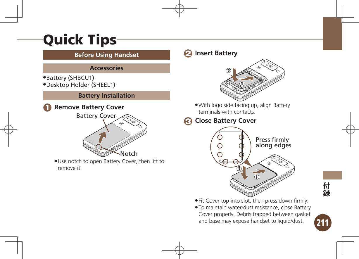 211Before Using HandsetAccessoriesBattery (SHBCU1) .Desktop Holder (SHEEL1) .Battery Installation 1 Remove Battery CoverNotchBattery CoverUse notch to open Battery Cover, then lift to  .remove it. 2 Insert BatteryWith logo side facing up, align Battery  .terminals with contacts. 3 Close Battery CoverPress firmlyalong edgesFit Cover top into slot, then press down ﬁrmly. .To maintain water/dust resistance, close Battery  .Cover properly. Debris trapped between gasket and base may expose handset to liquid/dust.Quick Tips