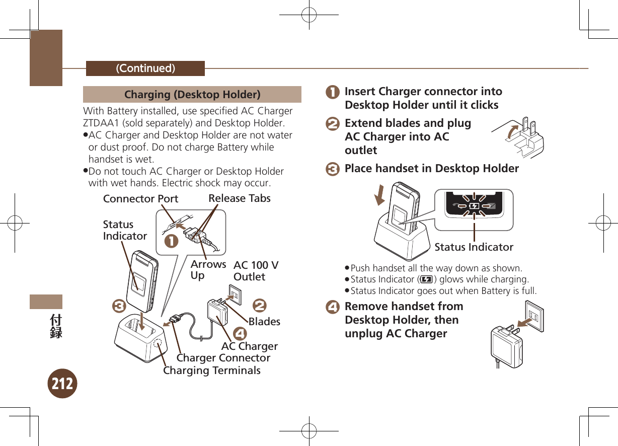 212(Continued)Charging (Desktop Holder)With Battery installed, use speciﬁed AC Charger ZTDAA1 (sold separately) and Desktop Holder.AC Charger and Desktop Holder are not water  .or dust proof. Do not charge Battery while handset is wet.Do not touch AC Charger or Desktop Holder  .with wet hands. Electric shock may occur.Connector PortArrows UpRelease TabsAC 100 V OutletStatus Indicator1324Charger ConnectorAC ChargerBladesCharging Terminals 1 Insert Charger connector into Desktop Holder until it clicks 2 Extend blades and plug AC Charger into AC outlet 3 Place handset in Desktop HolderStatus IndicatorPush handset all the way down as shown. .Status Indicator ( .) glows while charging.Status Indicator goes out when Battery is full. . 4 Remove handset from Desktop Holder, then unplug AC Charger