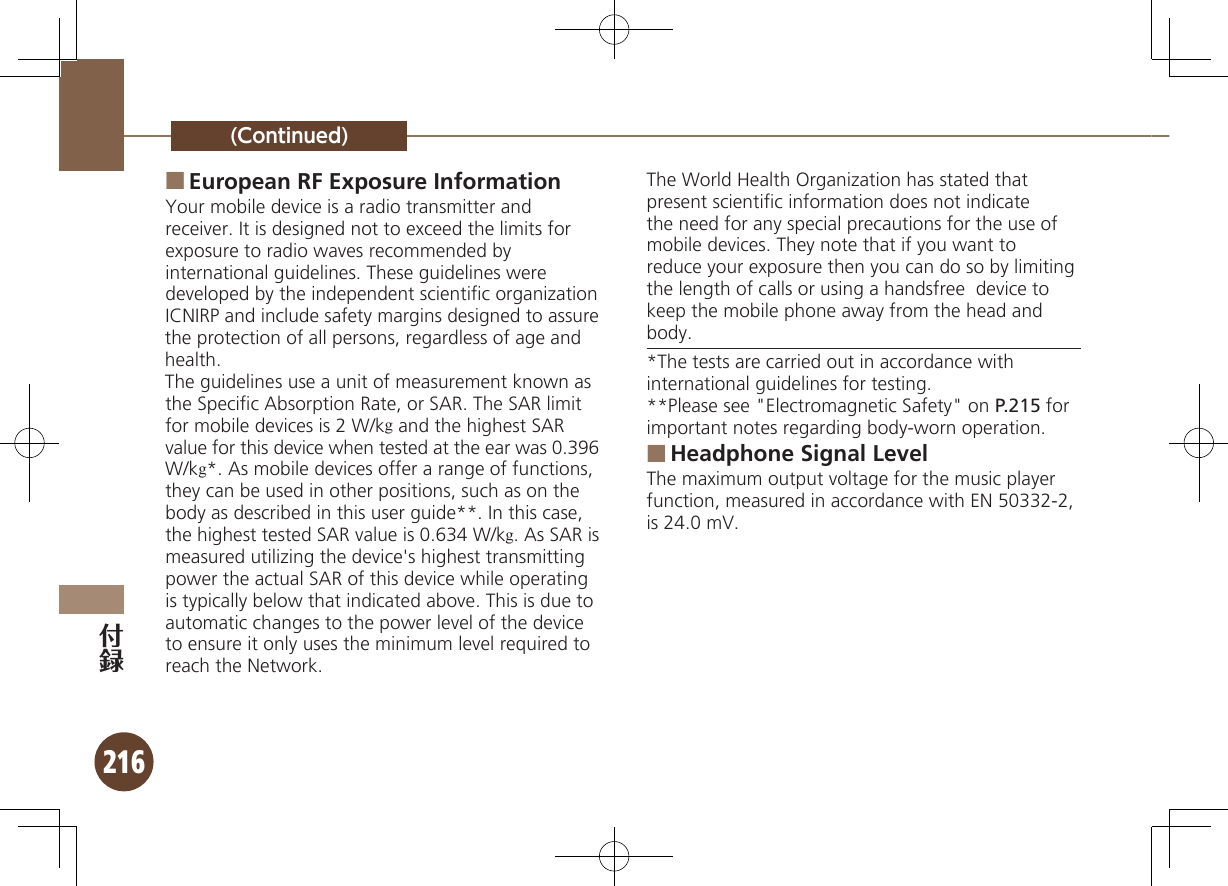 216(Continued)European RF Exposure Information ■Your mobile device is a radio transmitter and receiver. It is designed not to exceed the limits for exposure to radio waves recommended by international guidelines. These guidelines were  developed by the independent scientiﬁc organization ICNIRP and include safety margins designed to assure the protection of all persons, regardless of age and health.The guidelines use a unit of measurement known as the Speciﬁc Absorption Rate, or SAR. The SAR limit for mobile devices is 2 W/kg and the highest SAR value for this device when tested at the ear was 0.396 W/kg*. As mobile devices offer a range of functions, they can be used in other positions, such as on the body as described in this user guide**. In this case, the highest tested SAR value is 0.634 W/kg. As SAR is measured utilizing the device&apos;s highest transmitting power the actual SAR of this device while operating is typically below that indicated above. This is due to automatic changes to the power level of the device to ensure it only uses the minimum level required to reach the Network.The World Health Organization has stated that present scientiﬁc information does not indicate the need for any special precautions for the use of mobile devices. They note that if you want to reduce your exposure then you can do so by limiting the length of calls or using a handsfree  device to keep the mobile phone away from the head and body. *The tests are carried out in accordance with international guidelines for testing.**Please see &quot;Electromagnetic Safety&quot; on P.215 for important notes regarding body-worn operation.Headphone Signal Level ■The maximum output voltage for the music player function, measured in accordance with EN 50332-2, is 24.0 mV.