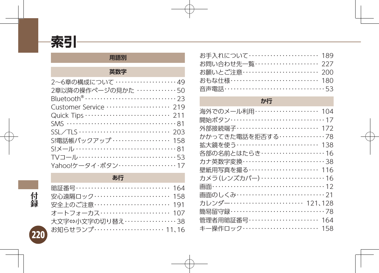 220用語別英数字2∼6章の構成について ････････････････････492章以降の操作ページの見かた ･････････････50Bluetooth® ･･････････････････････････････23Customer Service ･････････････････････ 219Quick Tips ････････････････････････････ 211SMS ････････････････････････････････････81SSL／TLS ･･････････････････････････････ 203S!電話帳バックアップ ･･･････････････････ 158S!メール ･････････････････････････････････81TVコール ････････････････････････････････53Yahoo!ケータイ･ボタン ･･･････････････････17あ行暗証番号･･･････････････････････････････ 164安心遠隔ロック･････････････････････････ 158安全上のご注意･････････････････････････ 191オートフォーカス･･･････････････････････ 107大文字⇔小文字の切り替え･････････････････38お知らせランプ･･･････････････････････ 11、16お手入れについて･･･････････････････････ 189お問い合わせ先一覧･････････････････････ 227お願いとご注意･････････････････････････ 200おもな仕様･････････････････････････････ 180音声電話･････････････････････････････････53か行海外でのメール利用･････････････････････ 104開始ボタン･･･････････････････････････････17外部接続端子･･･････････････････････････ 172かかってきた電話を拒否する･･･････････････78拡大鏡を使う･･･････････････････････････ 138各部の名前とはたらき･････････････････････16カナ英数字変換･･･････････････････････････38壁紙用写真を撮る･･･････････････････････ 116カメラ（レンズカバー）･････････････････････16画面･････････････････････････････････････12画面のしくみ･････････････････････････････21カレンダー････････････････････････ 121、128簡易留守録･･･････････････････････････････78管理者用暗証番号･･･････････････････････ 164キー操作ロック･････････････････････････ 158索引