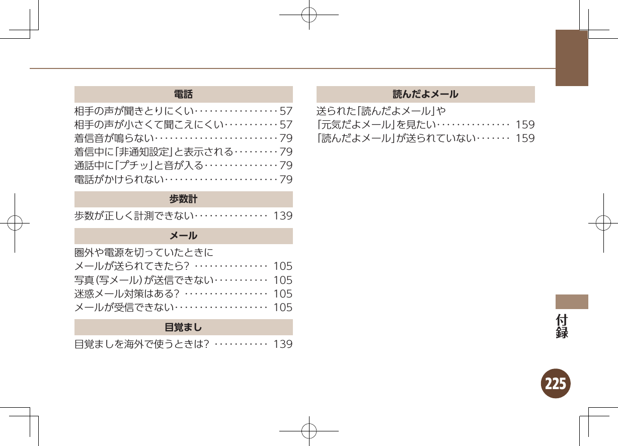 225電話相手の声が聞きとりにくい･････････････････57相手の声が小さくて聞こえにくい･･･････････57着信音が鳴らない･････････････････････････79着信中に「非通知設定」と表示される･････････79通話中に「プチッ」と音が入る･･･････････････79電話がかけられない･･･････････････････････79歩数計歩数が正しく計測できない･･･････････････ 139メール圏外や電源を切っていたときにメールが送られてきたら? ･･･････････････ 105写真（写メール）が送信できない･･･････････ 105迷惑メール対策はある? ･････････････････ 105メールが受信できない･･･････････････････ 105目覚まし目覚ましを海外で使うときは? ･･･････････ 139読んだよメール送られた「読んだよメール」や「元気だよメール」を見たい･･･････････････ 159「読んだよメール」が送られていない･･･････ 159