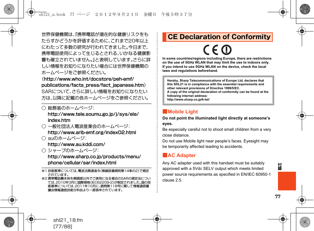 77shl21_18.fm[77/88]付録世界保健機関は、『携帯電話が潜在的な健康リスクをもたらすかどうかを評価するために、これまで20年以上にわたって多数の研究が行われてきました。今日まで、携帯電話使用によって生じるとされる、いかなる健康影響も確立されていません。』と表明しています。さらに詳しい情報をお知りになりたい場合には世界保健機関のホームページをご参照ください。（http://www.who.int/docstore/peh-emf/publications/facts_press/fact_japanese.htm）SARについて、さらに詳しい情報をお知りになりたい方は、以降に記載の各ホームページをご参照ください。※1 技術基準については、電波法関連省令（無線設備規則第14条の2）で規定されています。※2 携帯電話機本体を側頭部以外でご使用になる場合のSARの測定法については、2010年3月に国際規格（IEC62209-2）が制定されました。国の技術基準については、2011年10月に、諮問第118号に関して情報通信審議会情報通信技術分科会より一部答申されています。In some countries/regions including Europe, there are restrictions on the use of 5GHz WLAN that may limit the use to indoors only.If you intend to use 5GHz WLAN on the device, check the local laws and regulations beforehand.■Mobile LightDo not point the illuminated light directly at someone’s eyes.Be especially careful not to shoot small children from a very close distance.Do not use Mobile light near people’s faces. Eyesight may be temporarily affected leading to accidents.■AC AdapterAny AC adapter used with this handset must be suitably approved with a 5Vdc SELV output which meets limited power source requirements as specified in EN/IEC 60950-1 clause 2.5.○ 総務省のホームページ：（http://www.tele.soumu.go.jp/j/sys/ele/index.htm）○ 一般社団法人電波産業会のホームページ：（http://www.arib-emf.org/index02.html）○ auのホームページ：（http://www.au.kddi.com/）○ シャープのホームページ：（http://www.sharp.co.jp/products/menu/phone/cellular/sar/index.html）CE Declaration of ConformityHereby, Sharp Telecommunications of Europe Ltd, declares that this SHL21 is in compliance with the essential requirements and other relevant provisions of Directive 1999/5/EC.A copy of the original declaration of conformity can be found at the following Internet address:(http://www.sharp.co.jp/k-tai/)shl21_u.book  77 ページ  ２０１２年９月２１日　金曜日　午後５時３７分