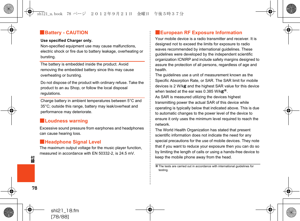 78付録shl21_18.fm[78/88]■Battery - CAUTION■Loudness warningExcessive sound pressure from earphones and headphones can cause hearing loss.■Headphone Signal LevelThe maximum output voltage for the music player function, measured in accordance with EN 50332-2, is 24.5 mV.■European RF Exposure InformationYour mobile device is a radio transmitter and receiver. It is designed not to exceed the limits for exposure to radio waves recommended by international guidelines. These guidelines were developed by the independent scientific organization ICNIRP and include safety margins designed to assure the protection of all persons, regardless of age and health.The guidelines use a unit of measurement known as the Specific Absorption Rate, or SAR. The SAR limit for mobile devices is 2 W/kg and the highest SAR value for this device when tested at the ear was 0.385 W/kg※.As SAR is measured utilizing the devices highest transmitting power the actual SAR of this device while operating is typically below that indicated above. This is due to automatic changes to the power level of the device to ensure it only uses the minimum level required to reach the network.The World Health Organization has stated that present scientific information does not indicate the need for any special precautions for the use of mobile devices. They note that if you want to reduce your exposure then you can do so by limiting the length of calls or using a hands-free device to keep the mobile phone away from the head.Use specified Charger only.Non-specified equipment use may cause malfunctions, electric shock or fire due to battery leakage, overheating or bursting.The battery is embedded inside the product. Avoid removing the embedded battery since this may cause overheating or bursting.Do not dispose of the product with ordinary refuse. Take the product to an au Shop, or follow the local disposal regulations.Charge battery in ambient temperatures between 5°C and 35°C; outside this range, battery may leak/overheat and performance may deteriorate.※The tests are carried out in accordance with international guidelines for testing.shl21_u.book  78 ページ  ２０１２年９月２１日　金曜日　午後５時３７分