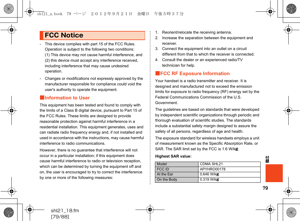 79shl21_18.fm[79/88]付録- This device complies with part 15 of the FCC Rules. Operation is subject to the following two conditions:(1) This device may not cause harmful interference, and (2) this device must accept any interference received, including interference that may cause undesired operation.- Changes or modifications not expressly approved by the manufacturer responsible for compliance could void the user&apos;s authority to operate the equipment.■Information to UserThis equipment has been tested and found to comply with the limits of a Class B digital device, pursuant to Part 15 of the FCC Rules. These limits are designed to provide reasonable protection against harmful interference in a residential installation. This equipment generates, uses and can radiate radio frequency energy and, if not installed and used in accordance with the instructions, may cause harmful interference to radio communications.However, there is no guarantee that interference will not occur in a particular installation; if this equipment does cause harmful interference to radio or television reception, which can be determined by turning the equipment off and on, the user is encouraged to try to correct the interference by one or more of the following measures:1. Reorient/relocate the receiving antenna.2. Increase the separation between the equipment and receiver.3. Connect the equipment into an outlet on a circuit different from that to which the receiver is connected.4. Consult the dealer or an experienced radio/TV technician for help.■FCC RF Exposure InformationYour handset is a radio transmitter and receiver. It is designed and manufactured not to exceed the emission limits for exposure to radio frequency (RF) energy set by the Federal Communications Commission of the U.S. Government.The guidelines are based on standards that were developed by independent scientific organizations through periodic and thorough evaluation of scientific studies. The standards include a substantial safety margin designed to assure the safety of all persons, regardless of age and health.The exposure standard for wireless handsets employs a unit of measurement known as the Specific Absorption Rate, or SAR. The SAR limit set by the FCC is 1.6 W/kg.Highest SAR value:FCC NoticeModel CDMA SHL21FCC ID APYHRO00178At the Ear 0.646 W/kgOn the Body 0.319 W/kgshl21_u.book  79 ページ  ２０１２年９月２１日　金曜日　午後５時３７分