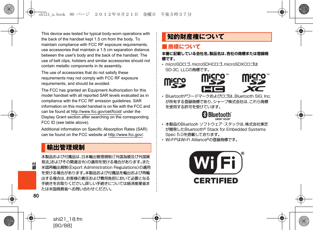 80付録shl21_18.fm[80/88]This device was tested for typical body-worn operations with the back of the handset kept 1.5 cm from the body. To maintain compliance with FCC RF exposure requirements, use accessories that maintain a 1.5 cm separation distance between the user&apos;s body and the back of the handset. The use of belt clips, holsters and similar accessories should not contain metallic components in its assembly.The use of accessories that do not satisfy these requirements may not comply with FCC RF exposure requirements, and should be avoided.The FCC has granted an Equipment Authorization for this model handset with all reported SAR levels evaluated as in compliance with the FCC RF emission guidelines. SAR information on this model handset is on file with the FCC and can be found at (http://www.fcc.gov/oet/fccid/) under the Display Grant section after searching on the corresponding FCC ID (see table above).Additional information on Specific Absorption Rates (SAR) can be found on the FCC website at (http://www.fcc.gov/).本製品および付属品は、日本輸出管理規制（「外国為替及び外国貿易法」およびその関連法令）の適用を受ける場合があります。また米国再輸出規制（Export Administration Regulations）の適用を受ける場合があります。本製品および付属品を輸出および再輸出する場合は、お客様の責任および費用負担において必要となる手続きをお取りください。詳しい手続きについては経済産業省または米国商務省へお問い合わせください。■ 商標について本書に記載している会社名、製品名は、各社の商標または登録商標です。•microSDロゴ、microSDHCロゴ、microSDXCロゴはSD-3C, LLCの商標です。•Bluetooth®ワードマークおよびロゴは、Bluetooth SIG, Inc.が所有する登録商標であり、シャープ株式会社は、これら商標を使用する許可を受けています。•本製品のBluetooh ソフトウェア・スタックは、株式会社東芝が開発したBluetooth® Stack for Embedded Systems Spec 5.0を搭載しております。•Wi-Fi®はWi-Fi Alliance®の登録商標です。輸出管理規制知的財産権についてshl21_u.book  80 ページ  ２０１２年９月２１日　金曜日　午後５時３７分