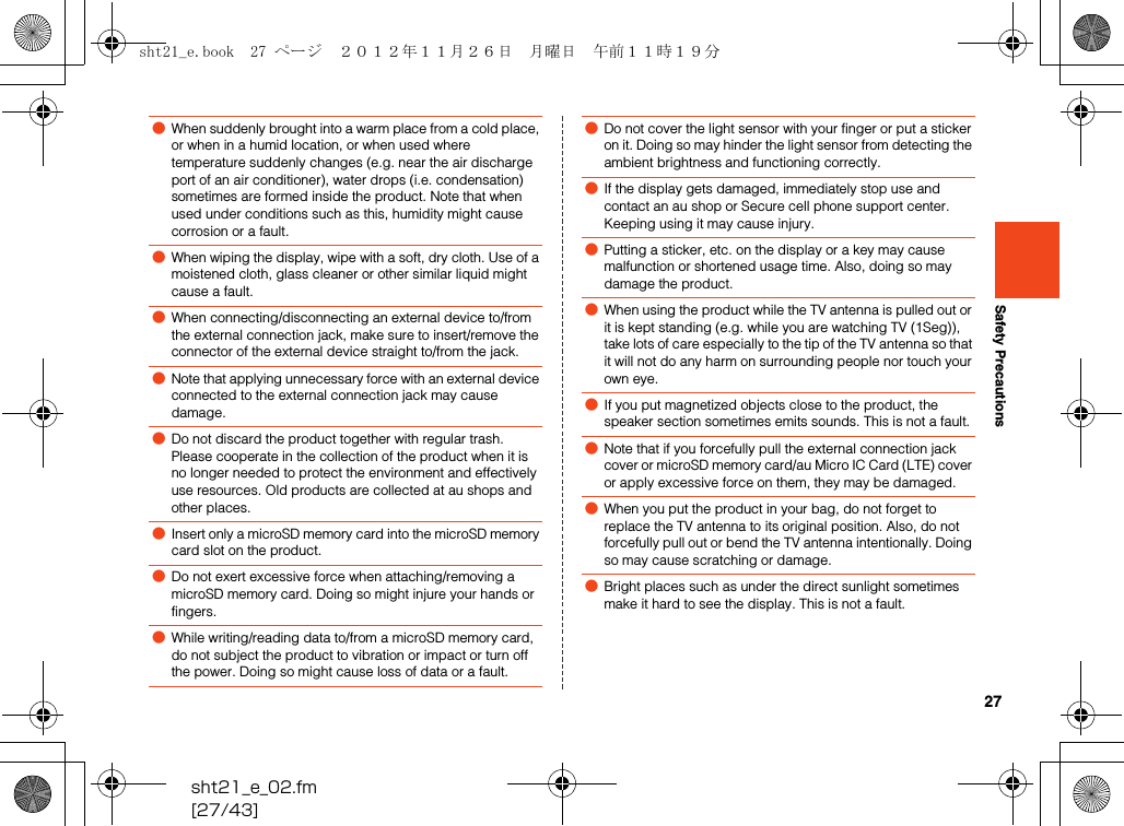 27sht21_e_02.fm[27/43]Safety Precautions●When suddenly brought into a warm place from a cold place, or when in a humid location, or when used where temperature suddenly changes (e.g. near the air discharge port of an air conditioner), water drops (i.e. condensation) sometimes are formed inside the product. Note that when used under conditions such as this, humidity might cause corrosion or a fault.●When wiping the display, wipe with a soft, dry cloth. Use of a moistened cloth, glass cleaner or other similar liquid might cause a fault.●When connecting/disconnecting an external device to/from the external connection jack, make sure to insert/remove the connector of the external device straight to/from the jack.●Note that applying unnecessary force with an external device connected to the external connection jack may cause damage.●Do not discard the product together with regular trash. Please cooperate in the collection of the product when it is no longer needed to protect the environment and effectively use resources. Old products are collected at au shops and other places.●Insert only a microSD memory card into the microSD memory card slot on the product.●Do not exert excessive force when attaching/removing a microSD memory card. Doing so might injure your hands or fingers.●While writing/reading data to/from a microSD memory card, do not subject the product to vibration or impact or turn off the power. Doing so might cause loss of data or a fault.●Do not cover the light sensor with your finger or put a sticker on it. Doing so may hinder the light sensor from detecting the ambient brightness and functioning correctly.●If the display gets damaged, immediately stop use and contact an au shop or Secure cell phone support center. Keeping using it may cause injury.●Putting a sticker, etc. on the display or a key may cause malfunction or shortened usage time. Also, doing so may damage the product.●When using the product while the TV antenna is pulled out or it is kept standing (e.g. while you are watching TV (1Seg)), take lots of care especially to the tip of the TV antenna so that it will not do any harm on surrounding people nor touch your own eye.●If you put magnetized objects close to the product, the speaker section sometimes emits sounds. This is not a fault.●Note that if you forcefully pull the external connection jack cover or microSD memory card/au Micro IC Card (LTE) cover or apply excessive force on them, they may be damaged.●When you put the product in your bag, do not forget to replace the TV antenna to its original position. Also, do not forcefully pull out or bend the TV antenna intentionally. Doing so may cause scratching or damage.●Bright places such as under the direct sunlight sometimes make it hard to see the display. This is not a fault.sht21_e.book  27 ページ  ２０１２年１１月２６日　月曜日　午前１１時１９分
