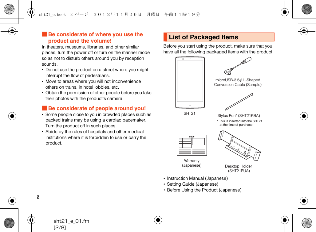 2sht21_e_01.fm[2/8]■Be considerate of where you use the product and the volume!In theaters, museums, libraries, and other similar places, turn the power off or turn on the manner mode so as not to disturb others around you by reception sounds.•Do not use the product on a street where you might interrupt the flow of pedestrians.•Move to areas where you will not inconvenience others on trains, in hotel lobbies, etc.•Obtain the permission of other people before you take their photos with the product’s camera.■Be considerate of people around you!•Some people close to you in crowded places such as packed trains may be using a cardiac pacemaker. Turn the product off in such places.•Abide by the rules of hospitals and other medical institutions where it is forbidden to use or carry the product.Before you start using the product, make sure that you have all the following packaged items with the product.•Instruction Manual (Japanese)•Setting Guide (Japanese)•Before Using the Product (Japanese)List of Packaged ItemsSHT21microUSB-3.5φ L-ShapedConversion Cable (Sample)* This is inserted into the SHT21 at the time of purchase.Stylus Pen* (SHT21KBA)Warranty(Japanese) Desktop Holder (SHT21PUA)sht21_e.book  2 ページ  ２０１２年１１月２６日　月曜日　午前１１時１９分