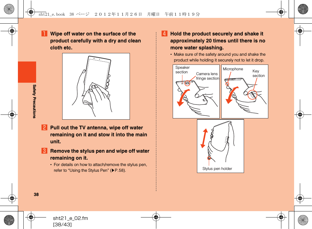 sht21_e_02.fm[38/43]38Safety PrecautionsAWipe off water on the surface of the product carefully with a dry and clean cloth etc.BPull out the TV antenna, wipe off water remaining on it and stow it into the main unit.CRemove the stylus pen and wipe off water remaining on it.•For details on how to attach/remove the stylus pen, refer to “Using the Stylus Pen” (zP.58).DHold the product securely and shake it approximately 20 times until there is no more water splashing.•Make sure of the safety around you and shake the product while holding it securely not to let it drop.Speaker section Camera lens fringe sectionKeysectionMicrophoneStylus pen holdersht21_e.book  38 ページ  ２０１２年１１月２６日　月曜日　午前１１時１９分