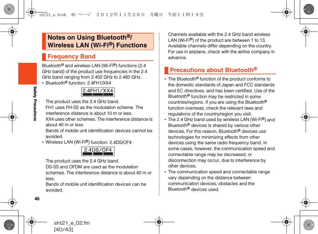 40sht21_e_02.fm[40/43]Safety PrecautionsBluetooth® and wireless LAN (Wi-Fi®) functions (2.4 GHz band) of the product use frequencies in the 2.4 GHz band ranging from 2.402 GHz to 2.480 GHz.•Bluetooth® function: 2.4FH1/XX4The product uses the 2.4 GHz band.FH1 uses FH-SS as the modulation scheme. The interference distance is about 10 m or less.XX4 uses other schemes. The interference distance is about 40 m or less.Bands of mobile unit identification devices cannot be avoided.•Wireless LAN (Wi-Fi®) function: 2.4DS/OF4The product uses the 2.4 GHz band.DS-SS and OFDM are used as the modulation schemes. The interference distance is about 40 m or less.Bands of mobile unit identification devices can be avoided.Channels available with the 2.4 GHz band wireless LAN (Wi-Fi®) of the product are between 1 to 13.Available channels differ depending on the country.For use in airplane, check with the airline company in advance.•The Bluetooth® function of the product conforms to the domestic standards of Japan and FCC standards and EC directives, and has been certified. Use of the Bluetooth® function may be restricted in some countries/regions. If you are using the Bluetooth® function overseas, check the relevant laws and regulations of the country/region you visit.•The 2.4 GHz band used by wireless LAN (Wi-Fi®) and Bluetooth® devices is shared by various other devices. For this reason, Bluetooth® devices use technologies for minimizing effects from other devices using the same radio frequency band. In some cases, however, the communication speed and connectable range may be decreased, or disconnection may occur, due to interference by other devices.•The communication speed and connectable range vary depending on the distance between communication devices, obstacles and the Bluetooth® devices used.Notes on Using Bluetooth®/Wireless LAN (Wi-Fi®) FunctionsFrequency BandPrecautions about Bluetooth®sht21_e.book  40 ページ  ２０１２年１１月２６日　月曜日　午前１１時１９分