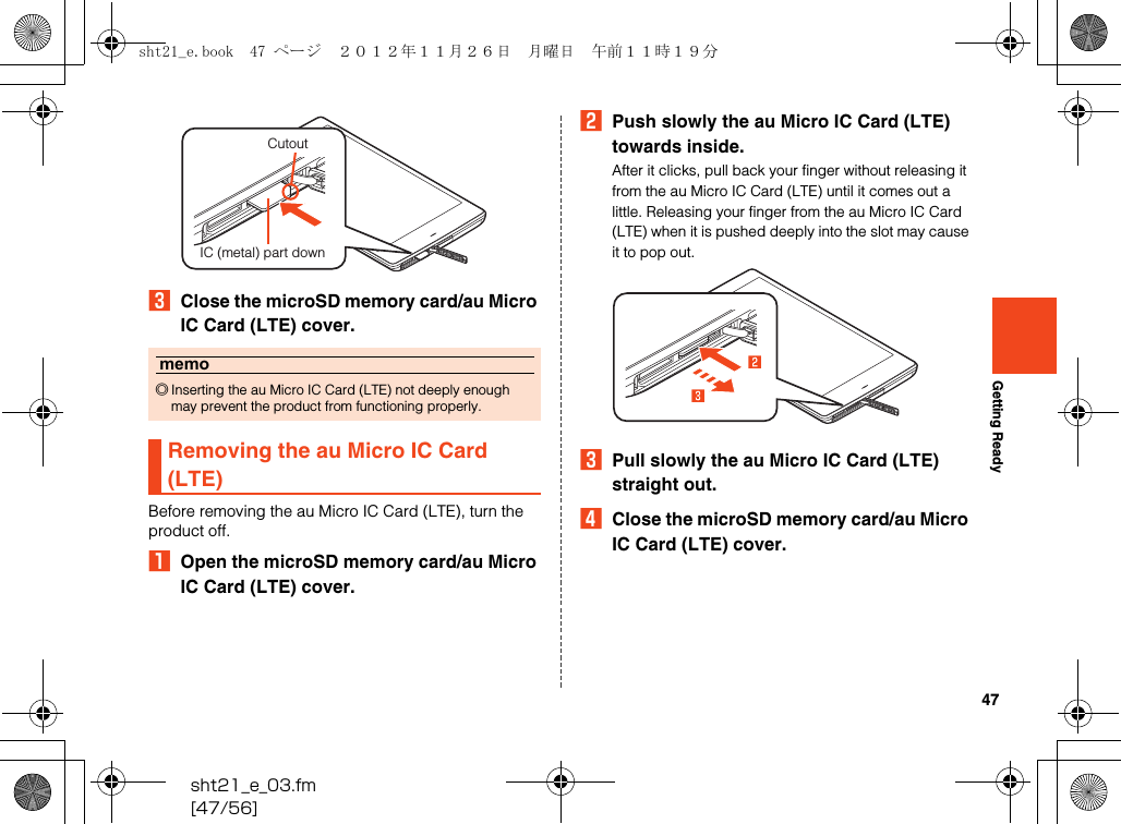 47sht21_e_03.fm[47/56]Getting ReadyCClose the microSD memory card/au Micro IC Card (LTE) cover.Before removing the au Micro IC Card (LTE), turn the product off.AOpen the microSD memory card/au Micro IC Card (LTE) cover.BPush slowly the au Micro IC Card (LTE) towards inside.After it clicks, pull back your finger without releasing it from the au Micro IC Card (LTE) until it comes out a little. Releasing your finger from the au Micro IC Card (LTE) when it is pushed deeply into the slot may cause it to pop out.CPull slowly the au Micro IC Card (LTE) straight out.DClose the microSD memory card/au Micro IC Card (LTE) cover.memo◎Inserting the au Micro IC Card (LTE) not deeply enough may prevent the product from functioning properly.Removing the au Micro IC Card (LTE)CutoutIC (metal) part downsht21_e.book  47 ページ  ２０１２年１１月２６日　月曜日　午前１１時１９分