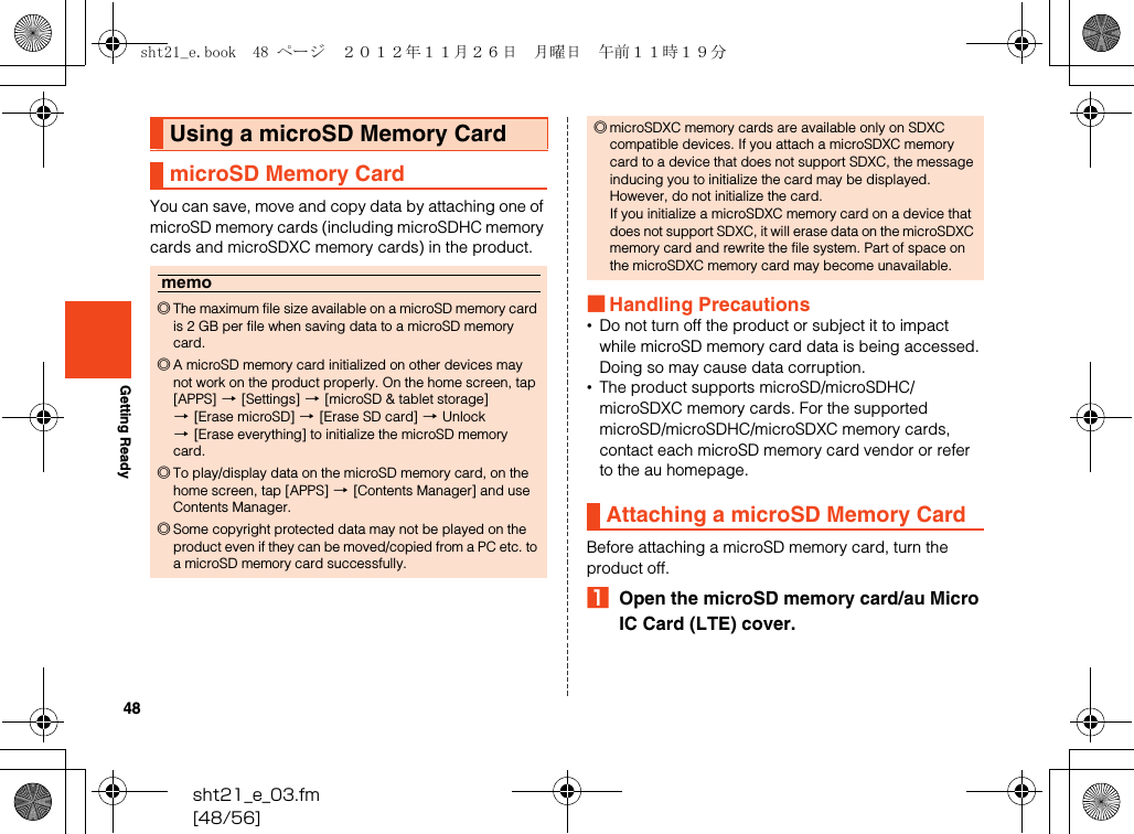 48sht21_e_03.fm[48/56]Getting ReadyYou can save, move and copy data by attaching one of microSD memory cards (including microSDHC memory cards and microSDXC memory cards) in the product.■Handling Precautions•Do not turn off the product or subject it to impact while microSD memory card data is being accessed. Doing so may cause data corruption.•The product supports microSD/microSDHC/microSDXC memory cards. For the supported microSD/microSDHC/microSDXC memory cards, contact each microSD memory card vendor or refer to the au homepage.Before attaching a microSD memory card, turn the product off.AOpen the microSD memory card/au Micro IC Card (LTE) cover.Using a microSD Memory CardmicroSD Memory Cardmemo◎The maximum file size available on a microSD memory card is 2 GB per file when saving data to a microSD memory card.◎A microSD memory card initialized on other devices may not work on the product properly. On the home screen, tap [APPS] [[Settings] [[microSD &amp; tablet storage] [[Erase microSD] [[Erase SD card] [Unlock [[Erase everything] to initialize the microSD memory card.◎To play/display data on the microSD memory card, on the home screen, tap [APPS] [[Contents Manager] and use Contents Manager.◎Some copyright protected data may not be played on the product even if they can be moved/copied from a PC etc. to a microSD memory card successfully.◎microSDXC memory cards are available only on SDXC compatible devices. If you attach a microSDXC memory card to a device that does not support SDXC, the message inducing you to initialize the card may be displayed. However, do not initialize the card.If you initialize a microSDXC memory card on a device that does not support SDXC, it will erase data on the microSDXC memory card and rewrite the file system. Part of space on the microSDXC memory card may become unavailable.Attaching a microSD Memory Cardsht21_e.book  48 ページ  ２０１２年１１月２６日　月曜日　午前１１時１９分