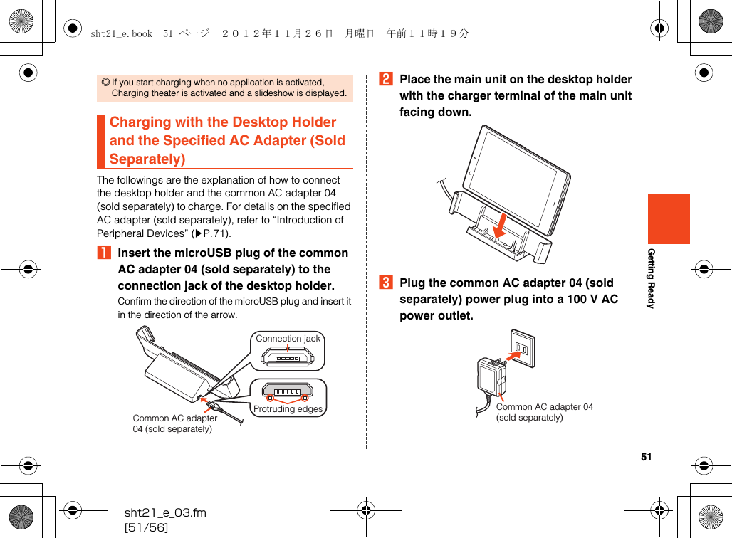 51sht21_e_03.fm[51/56]Getting ReadyThe followings are the explanation of how to connect the desktop holder and the common AC adapter 04 (sold separately) to charge. For details on the specified AC adapter (sold separately), refer to “Introduction of Peripheral Devices” (zP.71).AInsert the microUSB plug of the common AC adapter 04 (sold separately) to the connection jack of the desktop holder.Confirm the direction of the microUSB plug and insert it in the direction of the arrow.BPlace the main unit on the desktop holder with the charger terminal of the main unit facing down.CPlug the common AC adapter 04 (sold separately) power plug into a 100 V AC power outlet.◎If you start charging when no application is activated, Charging theater is activated and a slideshow is displayed.Charging with the Desktop Holder and the Specified AC Adapter (Sold Separately)Common AC adapter04 (sold separately)Connection jackProtruding edges Common AC adapter 04 (sold separately)sht21_e.book  51 ページ  ２０１２年１１月２６日　月曜日　午前１１時１９分