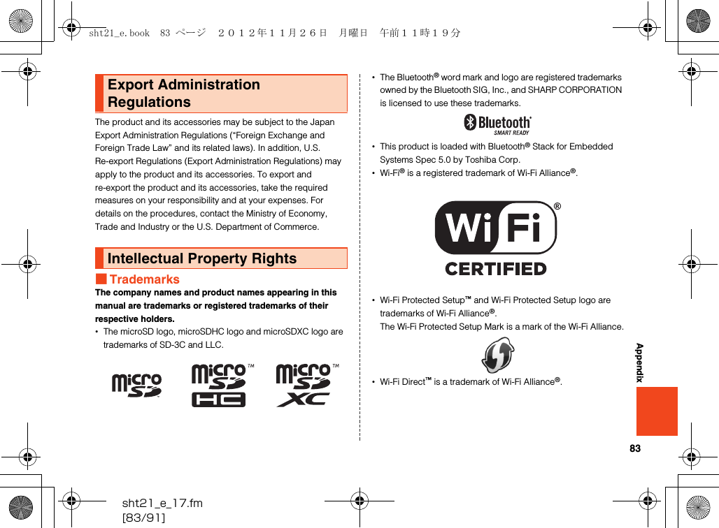 83sht21_e_17.fm[83/91]AppendixThe product and its accessories may be subject to the Japan Export Administration Regulations (“Foreign Exchange and Foreign Trade Law” and its related laws). In addition, U.S. Re-export Regulations (Export Administration Regulations) may apply to the product and its accessories. To export and re-export the product and its accessories, take the required measures on your responsibility and at your expenses. For details on the procedures, contact the Ministry of Economy, Trade and Industry or the U.S. Department of Commerce.■TrademarksThe company names and product names appearing in this manual are trademarks or registered trademarks of their respective holders.•The microSD logo, microSDHC logo and microSDXC logo are trademarks of SD-3C and LLC.•The Bluetooth® word mark and logo are registered trademarks owned by the Bluetooth SIG, Inc., and SHARP CORPORATION is licensed to use these trademarks.•This product is loaded with Bluetooth® Stack for Embedded Systems Spec 5.0 by Toshiba Corp.•Wi-Fi® is a registered trademark of Wi-Fi Alliance®.•Wi-Fi Protected Setup™ and Wi-Fi Protected Setup logo are trademarks of Wi-Fi Alliance®.The Wi-Fi Protected Setup Mark is a mark of the Wi-Fi Alliance.•Wi-Fi Direct™ is a trademark of Wi-Fi Alliance®.Export Administration RegulationsIntellectual Property Rightssht21_e.book  83 ページ  ２０１２年１１月２６日　月曜日　午前１１時１９分