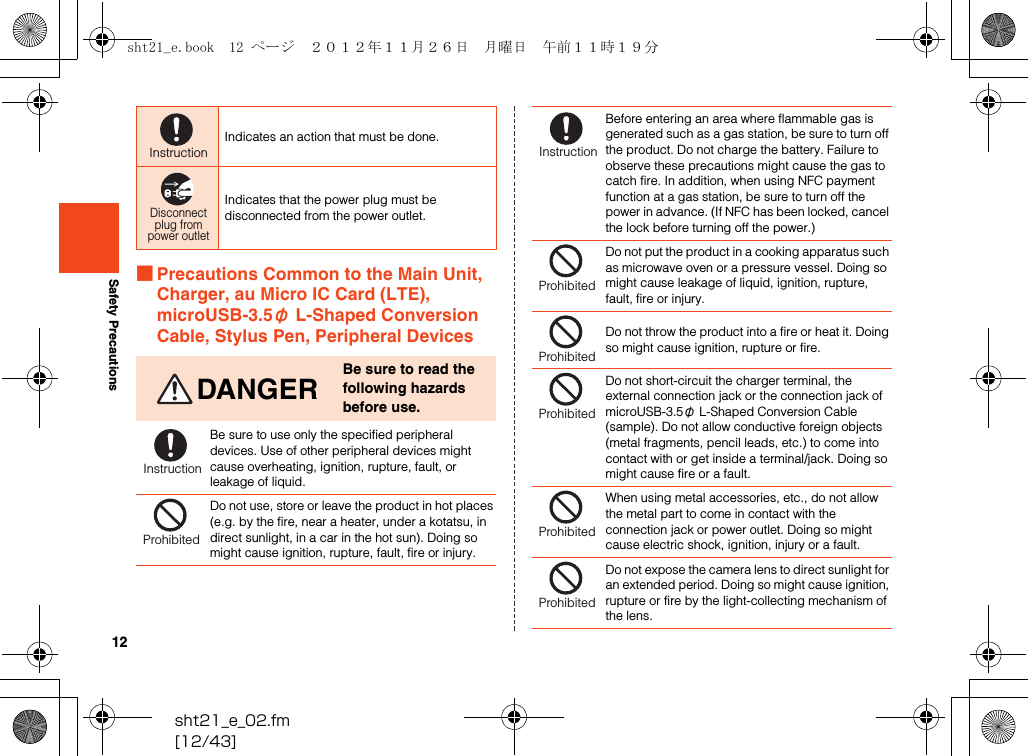 12sht21_e_02.fm[12/43]Safety Precautions■Precautions Common to the Main Unit, Charger, au Micro IC Card (LTE), microUSB-3.5φ L-Shaped Conversion Cable, Stylus Pen, Peripheral DevicesIndicates an action that must be done.Indicates that the power plug must be disconnected from the power outlet.DANGERBe sure to read the following hazards before use.Be sure to use only the specified peripheral devices. Use of other peripheral devices might cause overheating, ignition, rupture, fault, or leakage of liquid.Do not use, store or leave the product in hot places (e.g. by the fire, near a heater, under a kotatsu, in direct sunlight, in a car in the hot sun). Doing so might cause ignition, rupture, fault, fire or injury.InstructionDisconnectplug frompower outletInstructionProhibitedBefore entering an area where flammable gas is generated such as a gas station, be sure to turn off the product. Do not charge the battery. Failure to observe these precautions might cause the gas to catch fire. In addition, when using NFC payment function at a gas station, be sure to turn off the power in advance. (If NFC has been locked, cancel the lock before turning off the power.)Do not put the product in a cooking apparatus such as microwave oven or a pressure vessel. Doing so might cause leakage of liquid, ignition, rupture, fault, fire or injury.Do not throw the product into a fire or heat it. Doing so might cause ignition, rupture or fire.Do not short-circuit the charger terminal, the external connection jack or the connection jack of microUSB-3.5φ L-Shaped Conversion Cable (sample). Do not allow conductive foreign objects (metal fragments, pencil leads, etc.) to come into contact with or get inside a terminal/jack. Doing so might cause fire or a fault.When using metal accessories, etc., do not allow the metal part to come in contact with the connection jack or power outlet. Doing so might cause electric shock, ignition, injury or a fault.Do not expose the camera lens to direct sunlight for an extended period. Doing so might cause ignition, rupture or fire by the light-collecting mechanism of the lens.InstructionProhibitedProhibitedProhibitedProhibitedProhibitedsht21_e.book  12 ページ  ２０１２年１１月２６日　月曜日　午前１１時１９分