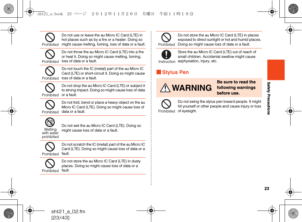 23sht21_e_02.fm[23/43]Safety Precautions■Stylus PenDo not use or leave the au Micro IC Card (LTE) in hot places such as by a fire or a heater. Doing so might cause melting, fuming, loss of data or a fault.Do not throw the au Micro IC Card (LTE) into a fire or heat it. Doing so might cause melting, fuming, loss of data or a fault.Do not touch the IC (metal) part of the au Micro IC Card (LTE) or short-circuit it. Doing so might cause loss of data or a fault.Do not drop the au Micro IC Card (LTE) or subject it to strong impact. Doing so might cause loss of data or a fault.Do not fold, bend or place a heavy object on the au Micro IC Card (LTE). Doing so might cause loss of data or a fault.Do not wet the au Micro IC Card (LTE). Doing so might cause loss of data or a fault.Do not scratch the IC (metal) part of the au Micro IC Card (LTE). Doing so might cause loss of data or a fault.Do not store the au Micro IC Card (LTE) in dusty places. Doing so might cause loss of data or a fault.ProhibitedProhibitedProhibitedProhibitedProhibitedWettingwith waterprohibitedProhibitedProhibitedDo not store the au Micro IC Card (LTE) in places exposed to direct sunlight or hot and humid places. Doing so might cause loss of data or a fault.Store the au Micro IC Card (LTE) out of reach of small children. Accidental swallow might cause asphyxiation, injury, etc.WARNINGBe sure to read the following warnings before use.Do not swing the stylus pen toward people. It might hit yourself or other people and cause injury or loss of eyesight.ProhibitedInstructionProhibitedsht21_e.book  23 ページ  ２０１２年１１月２６日　月曜日　午前１１時１９分