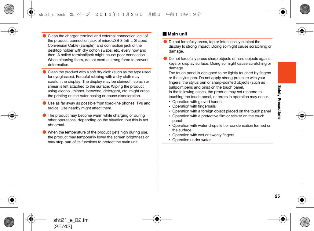 25sht21_e_02.fm[25/43]Safety Precautions■Main unit●Clean the charger terminal and external connection jack of the product, connection jack of microUSB-3.5φ L-Shaped Conversion Cable (sample), and connection jack of the desktop holder with dry cotton swabs, etc. every now and then. A soiled terminal/jack might cause poor connection. When cleaning them, do not exert a strong force to prevent deformation.●Clean the product with a soft dry cloth (such as the type used for eyeglasses). Forceful rubbing with a dry cloth may scratch the display. The display may be stained if splash or smear is left attached to the surface. Wiping the product using alcohol, thinner, benzene, detergent, etc. might erase the printing on the outer casing or cause discoloration.●Use as far away as possible from fixed-line phones, TVs and radios. Use nearby might affect them.●The product may become warm while charging or during other operations, depending on the situation, but this is not abnormal.●When the temperature of the product gets high during use, the product may temporarily lower the screen brightness or may stop part of its functions to protect the main unit.●Do not forcefully press, tap or intentionally subject the display to strong impact. Doing so might cause scratching or damage.●Do not forcefully press sharp objects or hard objects against keys or display surface. Doing so might cause scratching or damage.The touch panel is designed to be lightly touched by fingers or the stylus pen. Do not apply strong pressure with your fingers, the stylus pen or sharp-pointed objects (such as ballpoint pens and pins) on the touch panel.In the following cases, the product may not respond to touching the touch panel, or errors in operation may occur.•Operation with gloved hands•Operation with fingernails•Operation with a foreign object placed on the touch panel•Operation with a protective film or sticker on the touch panel•Operation with water drops left or condensation formed on the surface•Operation with wet or sweaty fingers•Operation under watersht21_e.book  25 ページ  ２０１２年１１月２６日　月曜日　午前１１時１９分
