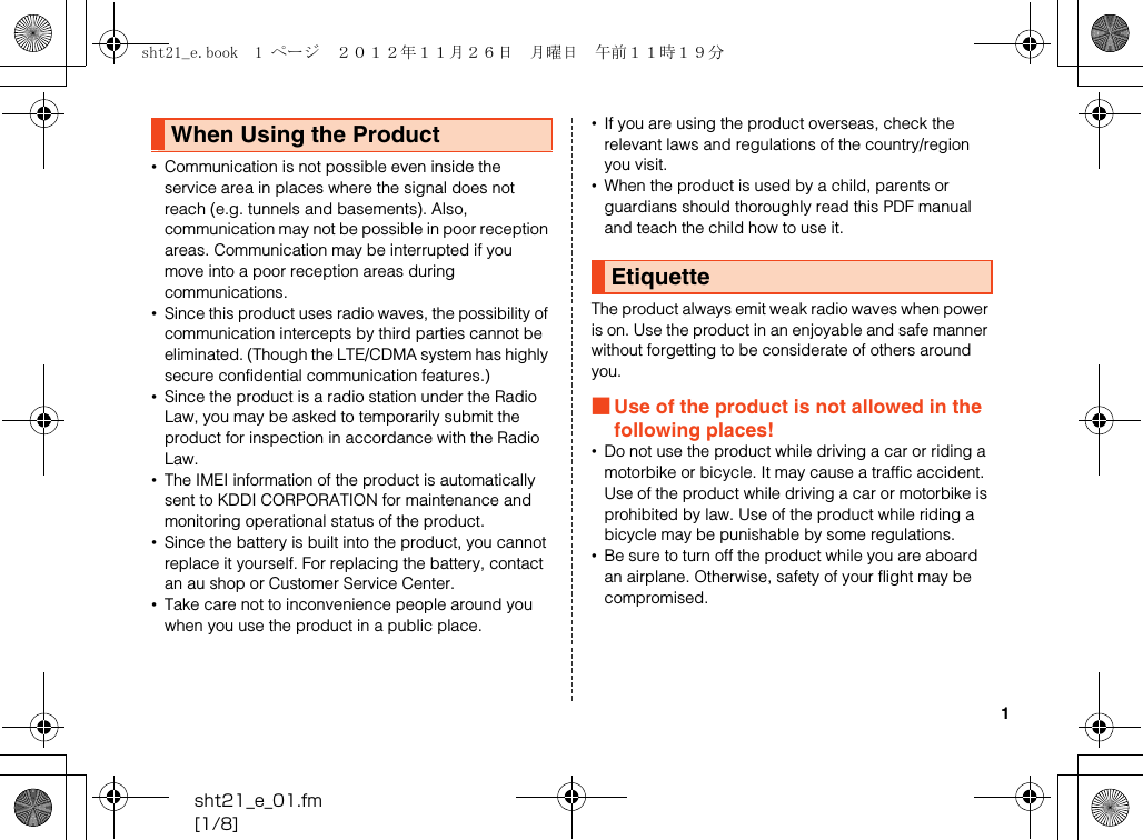 1sht21_e_01.fm[1/8]•Communication is not possible even inside the service area in places where the signal does not reach (e.g. tunnels and basements). Also, communication may not be possible in poor reception areas. Communication may be interrupted if you move into a poor reception areas during communications.•Since this product uses radio waves, the possibility of communication intercepts by third parties cannot be eliminated. (Though the LTE/CDMA system has highly secure confidential communication features.)•Since the product is a radio station under the Radio Law, you may be asked to temporarily submit the product for inspection in accordance with the Radio Law.•The IMEI information of the product is automatically sent to KDDI CORPORATION for maintenance and monitoring operational status of the product.•Since the battery is built into the product, you cannot replace it yourself. For replacing the battery, contact an au shop or Customer Service Center.•Take care not to inconvenience people around you when you use the product in a public place.•If you are using the product overseas, check the relevant laws and regulations of the country/region you visit.•When the product is used by a child, parents or guardians should thoroughly read this PDF manual and teach the child how to use it.The product always emit weak radio waves when power is on. Use the product in an enjoyable and safe manner without forgetting to be considerate of others around you.■Use of the product is not allowed in the following places!•Do not use the product while driving a car or riding a motorbike or bicycle. It may cause a traffic accident. Use of the product while driving a car or motorbike is prohibited by law. Use of the product while riding a bicycle may be punishable by some regulations.•Be sure to turn off the product while you are aboard an airplane. Otherwise, safety of your flight may be compromised.When Using the ProductEtiquettesht21_e.book  1 ページ  ２０１２年１１月２６日　月曜日　午前１１時１９分