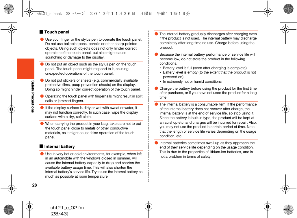 28sht21_e_02.fm[28/43]Safety Precautions■Touch panel■Internal battery●Use your finger or the stylus pen to operate the touch panel. Do not use ballpoint pens, pencils or other sharp-pointed objects. Using such objects does not only hinder correct operation of the touch panel, but also might cause scratching or damage to the display.●Do not put an object such as the stylus pen on the touch panel. The touch panel might respond to it, causing unexpected operations of the touch panel.●Do not put stickers or sheets (e.g. commercially available protective films, peep prevention sheets) on the display. Doing so might hinder correct operation of the touch panel.●Operating the touch panel with fingernails might result in split nails or jammed fingers.●If the display surface is dirty or wet with sweat or water, it may not function correctly. In such case, wipe the display surface with a dry, soft cloth.●When carrying the product in your bag, take care not to put the touch panel close to metals or other conductive materials, as it might cause false operation of the touch panel.●Use in very hot or cold environments, for example, when left in an automobile with the windows closed in summer, will cause the internal battery capacity to drop and shorten the available battery usage time. This will also shorten the internal battery’s service life. Try to use the internal battery as much as possible at room temperature.●The internal battery gradually discharges after charging even if the product is not used. The internal battery may discharge completely after long time no use. Charge before using the product.●Because the internal battery performance or service life will become low, do not store the product in the following conditions.•Battery level is full (soon after charging is complete)•Battery level is empty (to the extent that the product is not powered on)•In extremely hot or humid conditions●Charge the battery before using the product for the first time after purchase, or if you have not used the product for a long time.●The internal battery is a consumable item. If the performance of the internal battery does not recover after charge, the internal battery is at the end of service life, so stop using it. Since the battery is built-in type, the product will be kept at an au shop etc. and charges will be incurred for repair. Also, you may not use the product in certain period of time. Note that the length of service life varies depending on the usage condition, etc.●Internal batteries sometimes swell up as they approach the end of their service life depending on the usage condition. This is due to the properties of lithium-ion batteries, and is not a problem in terms of safety.sht21_e.book  28 ページ  ２０１２年１１月２６日　月曜日　午前１１時１９分