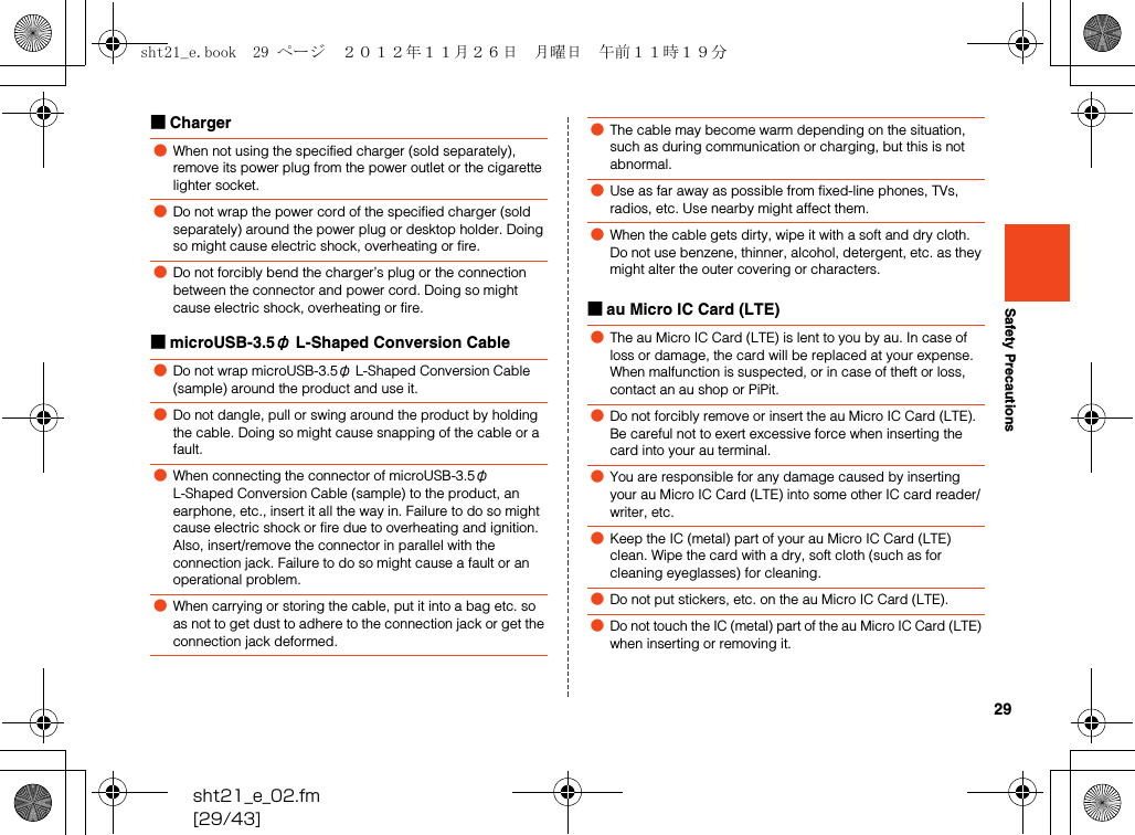 29sht21_e_02.fm[29/43]Safety Precautions■Charger■microUSB-3.5φ L-Shaped Conversion Cable■au Micro IC Card (LTE)●When not using the specified charger (sold separately), remove its power plug from the power outlet or the cigarette lighter socket. ●Do not wrap the power cord of the specified charger (sold separately) around the power plug or desktop holder. Doing so might cause electric shock, overheating or fire.●Do not forcibly bend the charger’s plug or the connection between the connector and power cord. Doing so might cause electric shock, overheating or fire.●Do not wrap microUSB-3.5φ L-Shaped Conversion Cable (sample) around the product and use it.●Do not dangle, pull or swing around the product by holding the cable. Doing so might cause snapping of the cable or a fault.●When connecting the connector of microUSB-3.5φ L-Shaped Conversion Cable (sample) to the product, an earphone, etc., insert it all the way in. Failure to do so might cause electric shock or fire due to overheating and ignition. Also, insert/remove the connector in parallel with the connection jack. Failure to do so might cause a fault or an operational problem.●When carrying or storing the cable, put it into a bag etc. so as not to get dust to adhere to the connection jack or get the connection jack deformed.●The cable may become warm depending on the situation, such as during communication or charging, but this is not abnormal.●Use as far away as possible from fixed-line phones, TVs, radios, etc. Use nearby might affect them.●When the cable gets dirty, wipe it with a soft and dry cloth. Do not use benzene, thinner, alcohol, detergent, etc. as they might alter the outer covering or characters.●The au Micro IC Card (LTE) is lent to you by au. In case of loss or damage, the card will be replaced at your expense. When malfunction is suspected, or in case of theft or loss, contact an au shop or PiPit.●Do not forcibly remove or insert the au Micro IC Card (LTE). Be careful not to exert excessive force when inserting the card into your au terminal.●You are responsible for any damage caused by inserting your au Micro IC Card (LTE) into some other IC card reader/writer, etc.●Keep the IC (metal) part of your au Micro IC Card (LTE) clean. Wipe the card with a dry, soft cloth (such as for cleaning eyeglasses) for cleaning.●Do not put stickers, etc. on the au Micro IC Card (LTE).●Do not touch the IC (metal) part of the au Micro IC Card (LTE) when inserting or removing it.sht21_e.book  29 ページ  ２０１２年１１月２６日　月曜日　午前１１時１９分