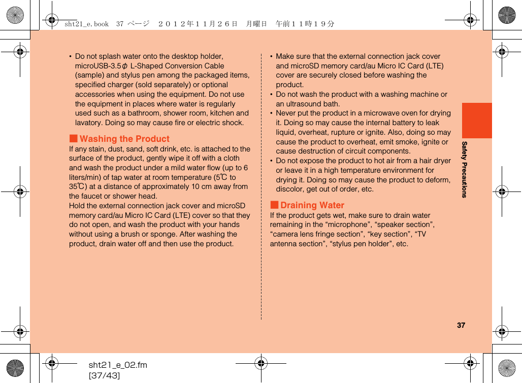 37sht21_e_02.fm[37/43]Safety Precautions•Do not splash water onto the desktop holder, microUSB-3.5φ L-Shaped Conversion Cable (sample) and stylus pen among the packaged items, specified charger (sold separately) or optional accessories when using the equipment. Do not use the equipment in places where water is regularly used such as a bathroom, shower room, kitchen and lavatory. Doing so may cause fire or electric shock.■Washing the ProductIf any stain, dust, sand, soft drink, etc. is attached to the surface of the product, gently wipe it off with a cloth and wash the product under a mild water flow (up to 6 liters/min) of tap water at room temperature (5℃ to 35℃) at a distance of approximately 10 cm away from the faucet or shower head.Hold the external connection jack cover and microSD memory card/au Micro IC Card (LTE) cover so that they do not open, and wash the product with your hands without using a brush or sponge. After washing the product, drain water off and then use the product.•Make sure that the external connection jack cover and microSD memory card/au Micro IC Card (LTE) cover are securely closed before washing the product.•Do not wash the product with a washing machine or an ultrasound bath.•Never put the product in a microwave oven for drying it. Doing so may cause the internal battery to leak liquid, overheat, rupture or ignite. Also, doing so may cause the product to overheat, emit smoke, ignite or cause destruction of circuit components.•Do not expose the product to hot air from a hair dryer or leave it in a high temperature environment for drying it. Doing so may cause the product to deform, discolor, get out of order, etc.■Draining WaterIf the product gets wet, make sure to drain water remaining in the “microphone”, “speaker section”, “camera lens fringe section”, “key section”, “TV antenna section”, “stylus pen holder”, etc.sht21_e.book  37 ページ  ２０１２年１１月２６日　月曜日　午前１１時１９分