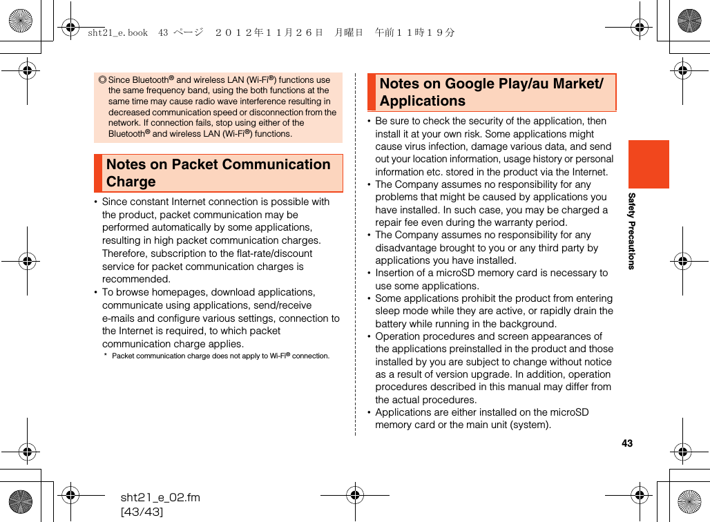 43sht21_e_02.fm[43/43]Safety Precautions•Since constant Internet connection is possible with the product, packet communication may be performed automatically by some applications, resulting in high packet communication charges. Therefore, subscription to the flat-rate/discount service for packet communication charges is recommended.•To browse homepages, download applications, communicate using applications, send/receive e-mails and configure various settings, connection to the Internet is required, to which packet communication charge applies.* Packet communication charge does not apply to Wi-Fi® connection.•Be sure to check the security of the application, then install it at your own risk. Some applications might cause virus infection, damage various data, and send out your location information, usage history or personal information etc. stored in the product via the Internet.•The Company assumes no responsibility for any problems that might be caused by applications you have installed. In such case, you may be charged a repair fee even during the warranty period.•The Company assumes no responsibility for any disadvantage brought to you or any third party by applications you have installed.•Insertion of a microSD memory card is necessary to use some applications.•Some applications prohibit the product from entering sleep mode while they are active, or rapidly drain the battery while running in the background.•Operation procedures and screen appearances of the applications preinstalled in the product and those installed by you are subject to change without notice as a result of version upgrade. In addition, operation procedures described in this manual may differ from the actual procedures.•Applications are either installed on the microSD memory card or the main unit (system).◎Since Bluetooth® and wireless LAN (Wi-Fi®) functions use the same frequency band, using the both functions at the same time may cause radio wave interference resulting in decreased communication speed or disconnection from the network. If connection fails, stop using either of the Bluetooth® and wireless LAN (Wi-Fi®) functions.Notes on Packet Communication ChargeNotes on Google Play/au Market/Applicationssht21_e.book  43 ページ  ２０１２年１１月２６日　月曜日　午前１１時１９分