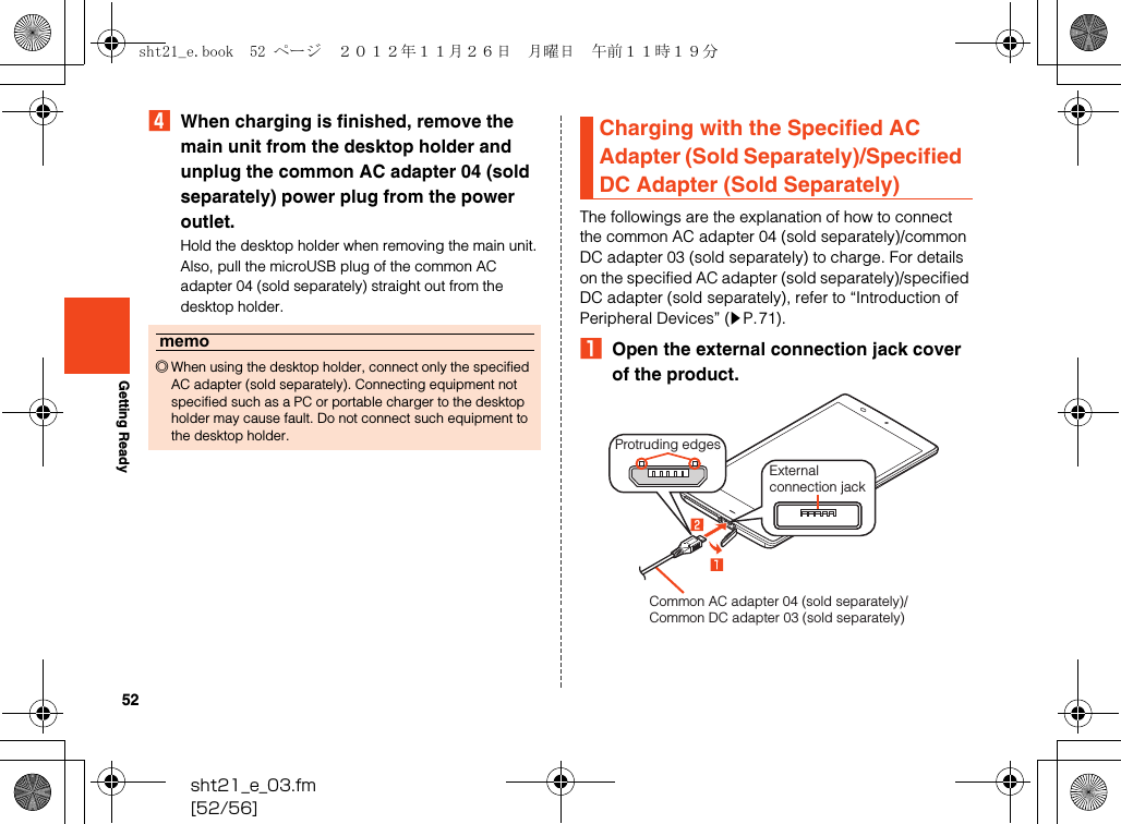52sht21_e_03.fm[52/56]Getting ReadyDWhen charging is finished, remove the main unit from the desktop holder and unplug the common AC adapter 04 (sold separately) power plug from the power outlet.Hold the desktop holder when removing the main unit. Also, pull the microUSB plug of the common AC adapter 04 (sold separately) straight out from the desktop holder.The followings are the explanation of how to connect the common AC adapter 04 (sold separately)/common DC adapter 03 (sold separately) to charge. For details on the specified AC adapter (sold separately)/specified DC adapter (sold separately), refer to “Introduction of Peripheral Devices” (zP.71).AOpen the external connection jack cover of the product.memo◎When using the desktop holder, connect only the specified AC adapter (sold separately). Connecting equipment not specified such as a PC or portable charger to the desktop holder may cause fault. Do not connect such equipment to the desktop holder.Charging with the Specified AC Adapter (Sold Separately)/Specified DC Adapter (Sold Separately)External connection jackProtruding edgesCommon AC adapter 04 (sold separately)/Common DC adapter 03 (sold separately)sht21_e.book  52 ページ  ２０１２年１１月２６日　月曜日　午前１１時１９分