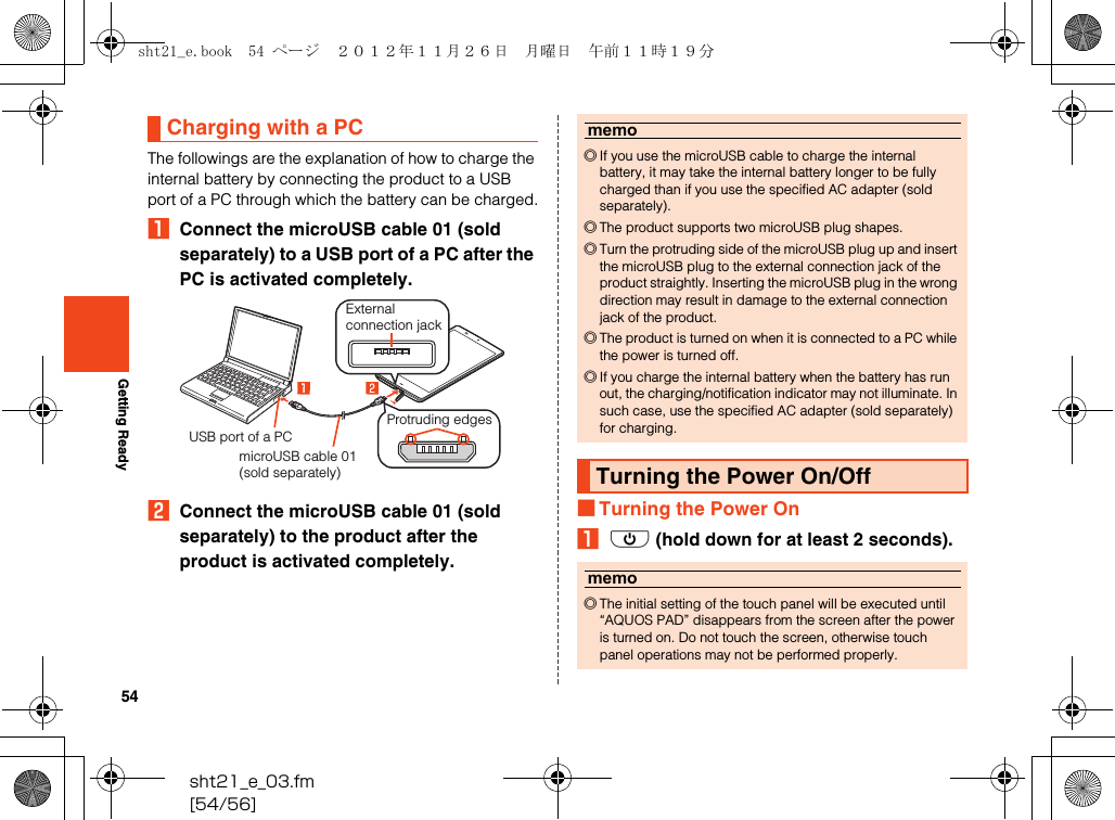 54sht21_e_03.fm[54/56]Getting ReadyThe followings are the explanation of how to charge the internal battery by connecting the product to a USB port of a PC through which the battery can be charged.AConnect the microUSB cable 01 (sold separately) to a USB port of a PC after the PC is activated completely.BConnect the microUSB cable 01 (sold separately) to the product after the product is activated completely.■Turning the Power OnAf (hold down for at least 2 seconds).Charging with a PCExternal connection jackUSB port of a PCmicroUSB cable 01 (sold separately)Protruding edgesmemo◎If you use the microUSB cable to charge the internal battery, it may take the internal battery longer to be fully charged than if you use the specified AC adapter (sold separately).◎The product supports two microUSB plug shapes.◎Turn the protruding side of the microUSB plug up and insert the microUSB plug to the external connection jack of the product straightly. Inserting the microUSB plug in the wrong direction may result in damage to the external connection jack of the product.◎The product is turned on when it is connected to a PC while the power is turned off.◎If you charge the internal battery when the battery has run out, the charging/notification indicator may not illuminate. In such case, use the specified AC adapter (sold separately) for charging.Turning the Power On/Offmemo◎The initial setting of the touch panel will be executed until “AQUOS PAD” disappears from the screen after the power is turned on. Do not touch the screen, otherwise touch panel operations may not be performed properly.sht21_e.book  54 ページ  ２０１２年１１月２６日　月曜日　午前１１時１９分
