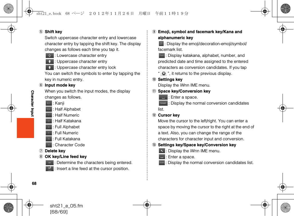 68sht21_e_05.fm[68/69]Character InputEShift keySwitch uppercase character entry and lowercase character entry by tapping the shift key. The display changes as follows each time you tap it.: Lowercase character entry: Uppercase character entry: Uppercase character entry lockYou can switch the symbols to enter by tapping the key in numeric entry.FInput mode keyWhen you switch the input modes, the display changes as follows.: Kanji: Half Alphabet: Half Numeric: Half Katakana: Full Alphabet: Full Numeric: Full Katakana: Character CodeGDelete keyHOK key/Line feed key: Determine the characters being entered.: Insert a line feed at the cursor position.IEmoji, symbol and facemark key/Kana and alphanumeric key: Display the emoji/decoration-emoji/symbol/facemark list.: Display katakana, alphabet, number, and predicted date and time assigned to the entered characters as conversion candidates. If you tap “ ”, it returns to the previous display.JSettings keyDisplay the iWnn IME menu.KSpace key/Conversion key: Enter a space.: Display the normal conversion candidates list.LCursor keyMove the cursor to the left/right. You can enter a space by moving the cursor to the right at the end of a text. Also, you can change the range of the characters for character input and conversion.MSettings key/Space key/Conversion key: Display the iWnn IME menu.: Enter a space.: Display the normal conversion candidates list.sht21_e.book  68 ページ  ２０１２年１１月２６日　月曜日　午前１１時１９分