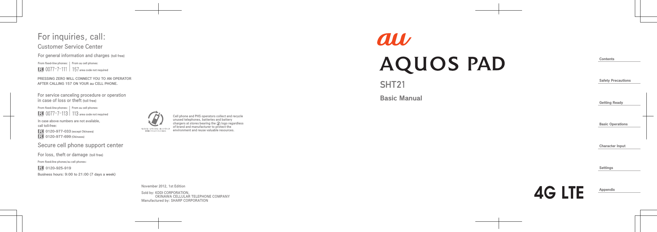 ContentsSafety PrecautionsGetting ReadyBasic OperationsCharacter InputSettingsAppendixFor inquiries, call: Secure cell phone support centerCustomer Service CenterFor general information and charges (toll free)For loss, theft or damage (toll free)From ﬁxed-line phones: From au cell phones:From ﬁxed-line phones: From au cell phones:From ﬁxed-line phones/au cell phones:In case above numbers are not available,call toll-free:0120-925-9190120-977-033Business hours: 9:00 to 21:00 (7 days a week) (except Okinawa)0120-977-699 (Okinawa)For service canceling procedure or operation in case of loss or theft (toll free)PRESSING ZERO WILL CONNECT YOU TO AN OPERATORAFTER CALLING 157 ON YOUR au CELL PHONE.area code not requiredarea code not requiredSold by: KDDI CORPORATION,OKINAWA CELLULAR TELEPHONE COMPANYManufactured by: SHARP CORPORATIONCell phone and PHS operators collect and recycle unused telephones, batteries and battery chargers at stores bearing the       logo regardless of brand and manufacturer to protect the environment and reuse valuable resources.November 2012, 1st EditionBasic Manual
