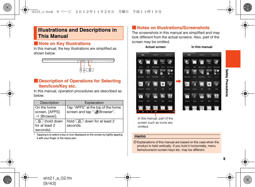 9sht21_e_02.fm[9/43]Safety Precautions■Note on Key IllustrationsIn this manual, the key illustrations are simplified as shown below.■Description of Operations for Selecting Item/Icon/Key etc.In this manual, operation procedures are described as below.* Tapping is to select a key or icon displayed on the screen by lightly tapping it with your finger or the stylus pen.■Notes on Illustrations/ScreenshotsThe screenshots in this manual are simplified and may look different from the actual screens. Also, part of the screen may be omitted.Illustrations and Descriptions in This ManualDescription ExplanationOn the home screen, [APPS] [[Browser].Tap “APPS” at the top of the home screen and tap “ Browser”.f (hold down for at least 2 seconds).Hold f down for at least 2 seconds.memo◎Explanations of this manual are based on the case when the product is held vertically. If you hold it horizontally, menu items/icons/on-screen keys etc. may be different.In this manual, part of the screen such as icons are omitted.Actual screen In this manualsht21_e.book  9 ページ  ２０１２年１１月２６日　月曜日　午前１１時１９分