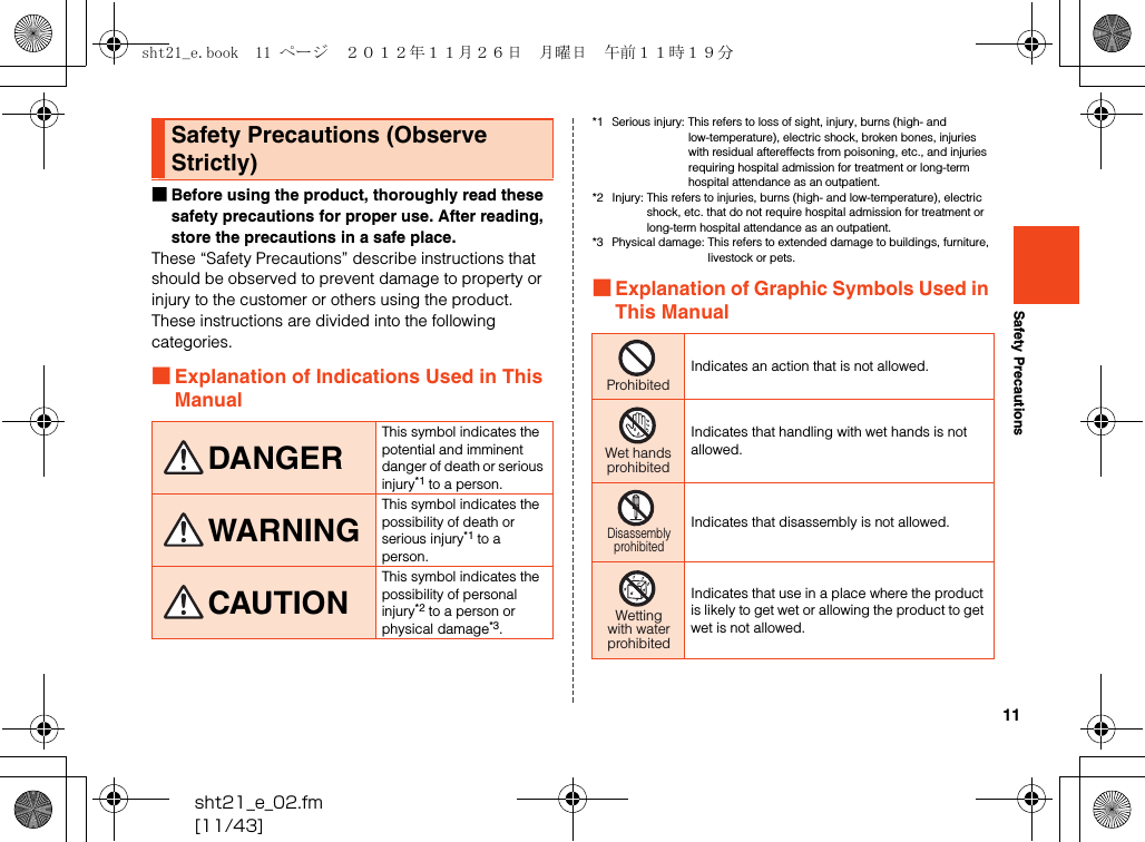 11sht21_e_02.fm[11/43]Safety Precautions■Before using the product, thoroughly read these safety precautions for proper use. After reading, store the precautions in a safe place.These “Safety Precautions” describe instructions that should be observed to prevent damage to property or injury to the customer or others using the product.These instructions are divided into the following categories.■Explanation of Indications Used in This Manual*1 Serious injury: This refers to loss of sight, injury, burns (high- and low-temperature), electric shock, broken bones, injuries with residual aftereffects from poisoning, etc., and injuries requiring hospital admission for treatment or long-term hospital attendance as an outpatient.*2 Injury: This refers to injuries, burns (high- and low-temperature), electric shock, etc. that do not require hospital admission for treatment or long-term hospital attendance as an outpatient.*3 Physical damage: This refers to extended damage to buildings, furniture, livestock or pets.■Explanation of Graphic Symbols Used in This ManualSafety Precautions (Observe Strictly)DANGERThis symbol indicates the potential and imminent danger of death or serious injury*1 to a person.WARNINGThis symbol indicates the possibility of death or serious injury*1 to a person.CAUTIONThis symbol indicates the possibility of personal injury*2 to a person or physical damage*3.Indicates an action that is not allowed.Indicates that handling with wet hands is not allowed.Indicates that disassembly is not allowed.Indicates that use in a place where the product is likely to get wet or allowing the product to get wet is not allowed.ProhibitedWet handsprohibitedDisassemblyprohibitedWettingwith waterprohibitedsht21_e.book  11 ページ  ２０１２年１１月２６日　月曜日　午前１１時１９分