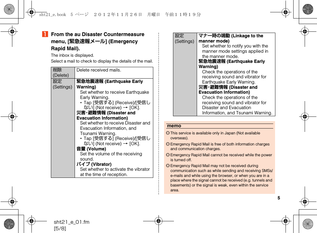 5sht21_e_01.fm[5/8]AFrom the au Disaster Countermeasure menu, [緊急速報メール] (Emergency Rapid Mail).The inbox is displayed.Select a mail to check to display the details of the mail.削除 (Delete)Delete received mails.設定 (Settings)緊急地震速報 (Earthquake Early Warning)Set whether to receive Earthquake Early Warning.•Tap [受信する] (Receive)/[受信しない] (Not receive) [[OK].災害・避難情報 (Disaster and Evacuation Information)Set whether to receive Disaster and Evacuation Information, and Tsunami Warning.•Tap [受信する] (Receive)/[受信しない] (Not receive) [[OK].音量 (Volume)Set the volume of the receiving sound.バイブ (Vibrator)Set whether to activate the vibrator at the time of reception.設定 (Settings)マナー時の鳴動 (Linkage to the manner mode)Set whether to notify you with the manner mode settings applied in the manner mode.緊急地震速報 (Earthquake Early Warning)Check the operations of the receiving sound and vibrator for Earthquake Early Warning.災害・避難情報 (Disaster and Evacuation Information)Check the operations of the receiving sound and vibrator for Disaster and Evacuation Information, and Tsunami Warning.memo◎This service is available only in Japan (Not available overseas).◎Emergency Rapid Mail is free of both information charges and communication charges.◎Emergency Rapid Mail cannot be received while the power is turned off.◎Emergency Rapid Mail may not be received during communication such as while sending and receiving SMSs/e-mails and while using the browser, or when you are in a place where the signal cannot be received (e.g. tunnels and basements) or the signal is weak, even within the service area.sht21_e.book  5 ページ  ２０１２年１１月２６日　月曜日　午前１１時１９分