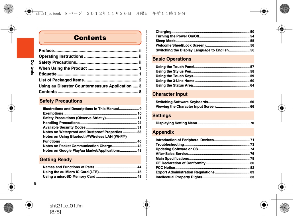 8sht21_e_01.fm[8/8]ContentsPreface ......................................................................... iiOperating Instructions ............................................... iiSafety Precautions...................................................... iiWhen Using the Product ............................................ 1Etiquette....................................................................... 1List of Packaged Items............................................... 2Using au Disaster Countermeasure Application ..... 3Contents ...................................................................... 8Illustrations and Descriptions in This Manual.................... 9Exemptions.......................................................................... 10Safety Precautions (Observe Strictly)............................... 11Handling Precautions ......................................................... 24Available Security Codes ................................................... 31Notes on Waterproof and Dustproof Properties .............. 33Notes on Using Bluetooth®/Wireless LAN (Wi-Fi®) Functions ............................................................................. 40Notes on Packet Communication Charge......................... 43Notes on Google Play/au Market/Applications................. 43Names and Functions of Parts .......................................... 44Using the au Micro IC Card (LTE) ...................................... 46Using a microSD Memory Card ......................................... 48Charging............................................................................... 50Turning the Power On/Off................................................... 54Sleep Mode .......................................................................... 55Welcome Sheet(Lock Screen)............................................ 56Switching the Display Language to English..................... 56Using the Touch Panel........................................................ 57Using the Stylus Pen........................................................... 58Using the Touch Keys......................................................... 59Using the 3-Line Home ....................................................... 60Using the Status Area......................................................... 64Switching Software Keyboards.......................................... 66Viewing the Character Input Screen.................................. 66Displaying Setting Menu..................................................... 70Introduction of Peripheral Devices.................................... 71Troubleshooting .................................................................. 73Updating Software or OS.................................................... 74After-Sales Service.............................................................. 76Main Specifications............................................................. 78CE Declaration of Conformity ............................................ 80FCC Notice ........................................................................... 82Export Administration Regulations................................... 83Intellectual Property Rights................................................ 83ContentsSafety PrecautionsGetting ReadyBasic OperationsCharacter InputSettingsAppendixsht21_e.book  8 ページ  ２０１２年１１月２６日　月曜日　午前１１時１９分