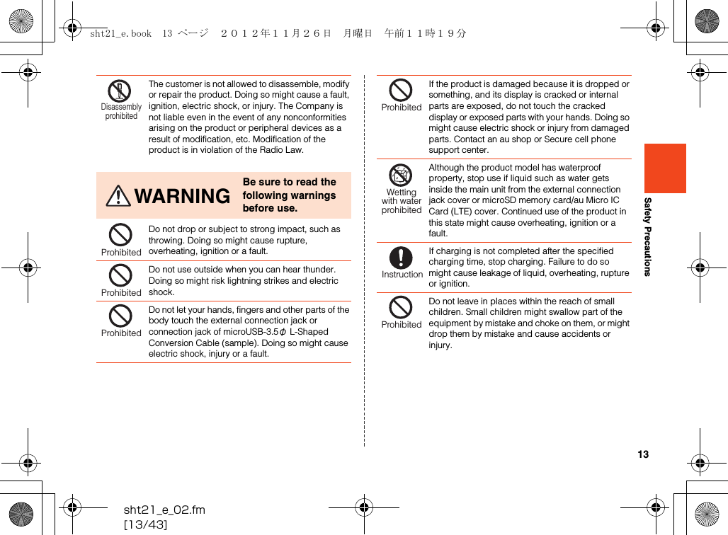 13sht21_e_02.fm[13/43]Safety PrecautionsThe customer is not allowed to disassemble, modify or repair the product. Doing so might cause a fault, ignition, electric shock, or injury. The Company is not liable even in the event of any nonconformities arising on the product or peripheral devices as a result of modification, etc. Modification of the product is in violation of the Radio Law.WARNINGBe sure to read the following warnings before use.Do not drop or subject to strong impact, such as throwing. Doing so might cause rupture, overheating, ignition or a fault.Do not use outside when you can hear thunder. Doing so might risk lightning strikes and electric shock.Do not let your hands, fingers and other parts of the body touch the external connection jack or connection jack of microUSB-3.5φ L-Shaped Conversion Cable (sample). Doing so might cause electric shock, injury or a fault.DisassemblyprohibitedProhibitedProhibitedProhibitedIf the product is damaged because it is dropped or something, and its display is cracked or internal parts are exposed, do not touch the cracked display or exposed parts with your hands. Doing so might cause electric shock or injury from damaged parts. Contact an au shop or Secure cell phone support center.Although the product model has waterproof property, stop use if liquid such as water gets inside the main unit from the external connection jack cover or microSD memory card/au Micro IC Card (LTE) cover. Continued use of the product in this state might cause overheating, ignition or a fault.If charging is not completed after the specified charging time, stop charging. Failure to do so might cause leakage of liquid, overheating, rupture or ignition.Do not leave in places within the reach of small children. Small children might swallow part of the equipment by mistake and choke on them, or might drop them by mistake and cause accidents or injury.ProhibitedWettingwith waterprohibitedInstructionProhibitedsht21_e.book  13 ページ  ２０１２年１１月２６日　月曜日　午前１１時１９分