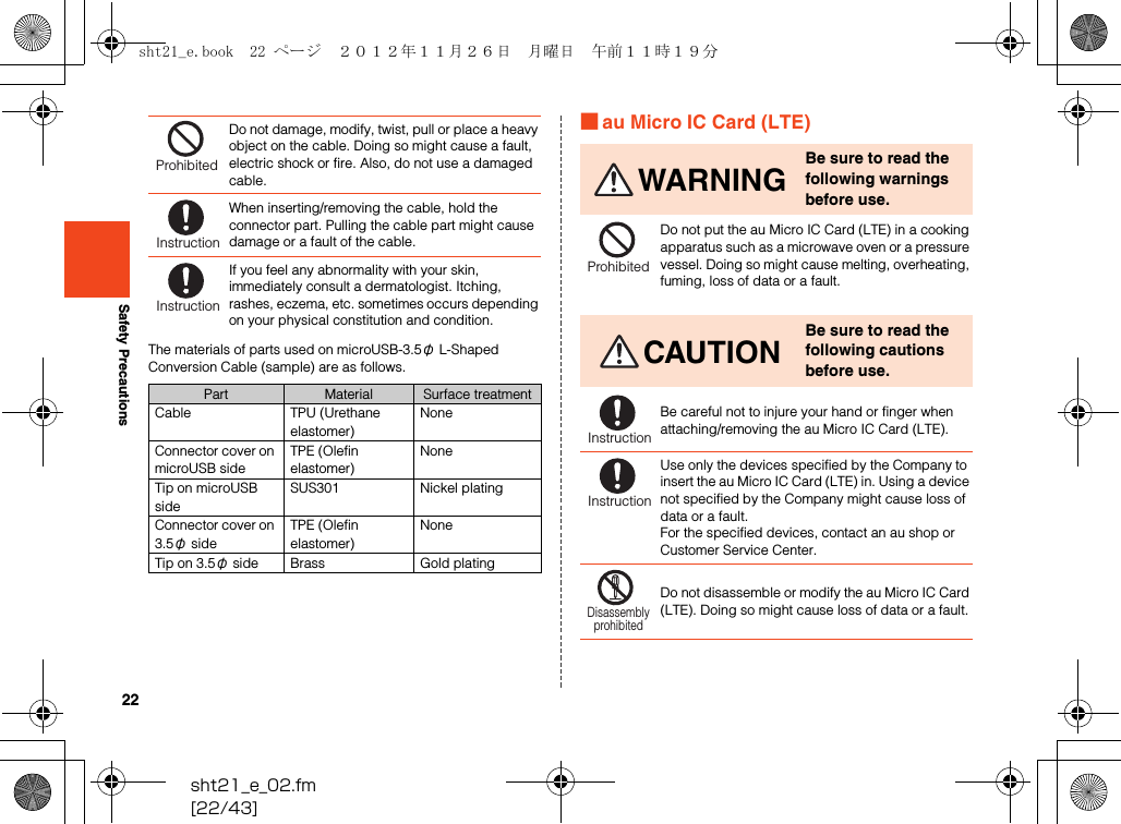 22sht21_e_02.fm[22/43]Safety PrecautionsThe materials of parts used on microUSB-3.5φ L-Shaped Conversion Cable (sample) are as follows.■au Micro IC Card (LTE)Do not damage, modify, twist, pull or place a heavy object on the cable. Doing so might cause a fault, electric shock or fire. Also, do not use a damaged cable.When inserting/removing the cable, hold the connector part. Pulling the cable part might cause damage or a fault of the cable.If you feel any abnormality with your skin, immediately consult a dermatologist. Itching, rashes, eczema, etc. sometimes occurs depending on your physical constitution and condition.Part Material Surface treatmentCable TPU (Urethane elastomer)NoneConnector cover on microUSB sideTPE (Olefin elastomer)NoneTip on microUSB sideSUS301 Nickel platingConnector cover on 3.5φ sideTPE (Olefin elastomer)NoneTip on 3.5φ side Brass Gold platingProhibitedInstructionInstructionWARNINGBe sure to read the following warnings before use.Do not put the au Micro IC Card (LTE) in a cooking apparatus such as a microwave oven or a pressure vessel. Doing so might cause melting, overheating, fuming, loss of data or a fault.CAUTIONBe sure to read the following cautions before use.Be careful not to injure your hand or finger when attaching/removing the au Micro IC Card (LTE).Use only the devices specified by the Company to insert the au Micro IC Card (LTE) in. Using a device not specified by the Company might cause loss of data or a fault.For the specified devices, contact an au shop or Customer Service Center.Do not disassemble or modify the au Micro IC Card (LTE). Doing so might cause loss of data or a fault.ProhibitedInstructionInstructionDisassemblyprohibitedsht21_e.book  22 ページ  ２０１２年１１月２６日　月曜日　午前１１時１９分