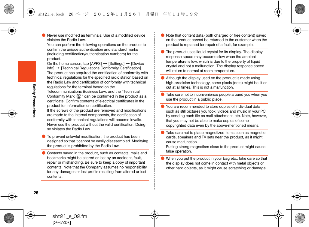 26sht21_e_02.fm[26/43]Safety Precautions●Never use modified au terminals. Use of a modified device violates the Radio Law.You can perform the following operations on the product to confirm the unique authentication and standard marks (including certification/authentication numbers) for the product.On the home screen, tap [APPS] [[Settings] [[Device info] [[Technical Regulations Conformity Certification].The product has acquired the certification of conformity with technical regulations for the specified radio station based on the Radio Law and certification of conformity with technical regulations for the terminal based on the Telecommunications Business Law, and the “Technical Conformity Mark  ” can be confirmed in the product as a certificate. Confirm contents of electrical certificates in the product for information on certification.If the screws of the product are removed and modifications are made to the internal components, the certification of conformity with technical regulations will become invalid. Never use the product without the valid certification. Doing so violates the Radio Law.●To prevent unlawful modification, the product has been designed so that it cannot be easily disassembled. Modifying the product is prohibited by the Radio Law.●Contents saved in the product, such as contacts, mails and bookmarks might be altered or lost by an accident, fault, repair or mishandling. Be sure to keep a copy of important contents. Note that the Company assumes no responsibility for any damages or lost profits resulting from altered or lost contents. ●Note that content data (both charged or free content) saved on the product cannot be returned to the customer when the product is replaced for repair of a fault, for example.●The product uses liquid crystal for its display. The display response speed may become slow when the ambient temperature is low, which is due to the property of liquid crystal and not a malfunction. The display response speed will return to normal at room temperature. ●Although the display used on the product is made using high-precision technology, some pixels (dots) might be lit or out at all times. This is not a malfunction.●Take care not to inconvenience people around you when you use the product in a public place.●You are recommended to store copies of individual data such as still pictures you took, videos and music in your PC by sending each file as mail attachment, etc. Note, however, that you may not be able to make copies of some copyrighted data even by the above-mentioned means.●Take care not to place magnetized items such as magnetic cards, speakers and TV sets near the product, as it might cause malfunction.Putting strong magnetism close to the product might cause false operation.●When you put the product in your bag etc., take care so that the display does not come in contact with metal objects or other hard objects, as it might cause scratching or damage.sht21_e.book  26 ページ  ２０１２年１１月２６日　月曜日　午前１１時１９分